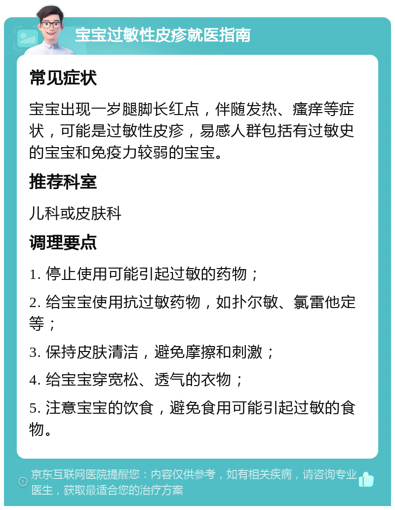 宝宝过敏性皮疹就医指南 常见症状 宝宝出现一岁腿脚长红点，伴随发热、瘙痒等症状，可能是过敏性皮疹，易感人群包括有过敏史的宝宝和免疫力较弱的宝宝。 推荐科室 儿科或皮肤科 调理要点 1. 停止使用可能引起过敏的药物； 2. 给宝宝使用抗过敏药物，如扑尔敏、氯雷他定等； 3. 保持皮肤清洁，避免摩擦和刺激； 4. 给宝宝穿宽松、透气的衣物； 5. 注意宝宝的饮食，避免食用可能引起过敏的食物。