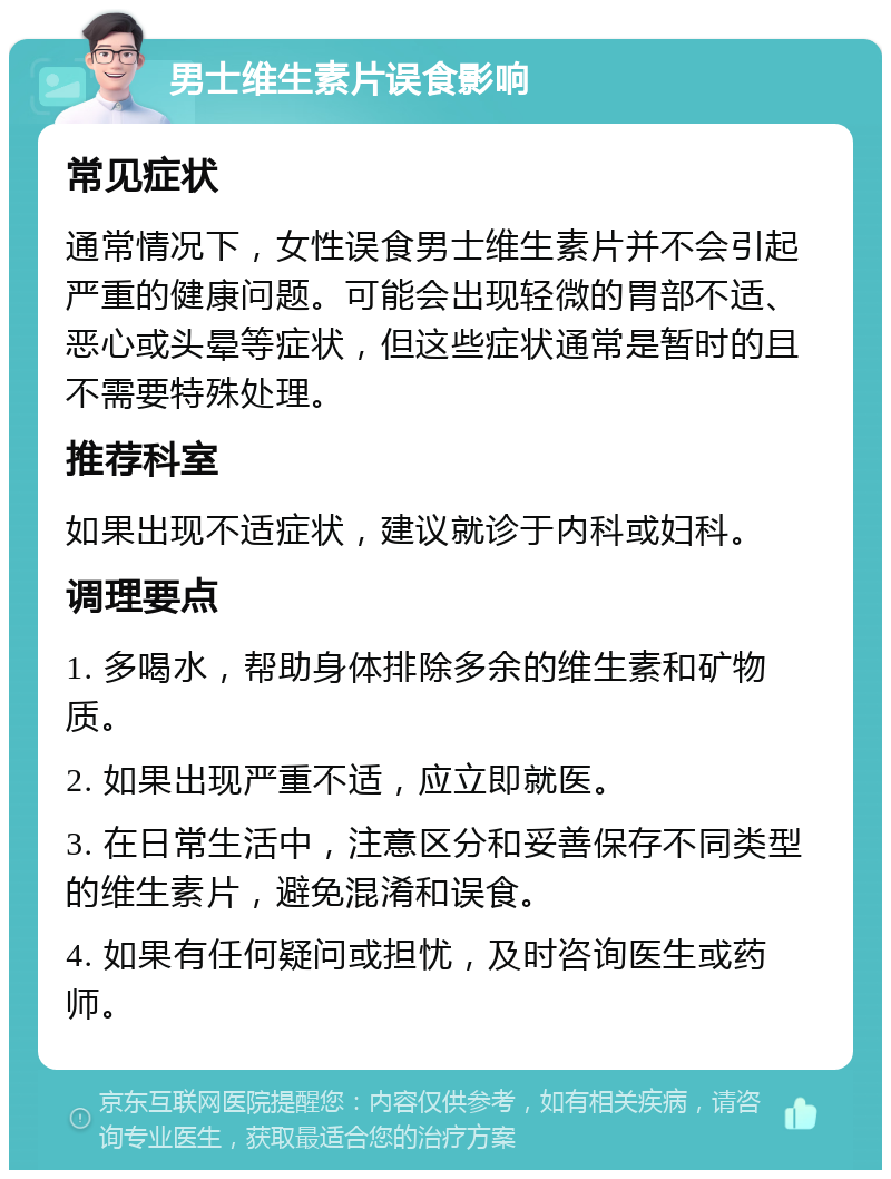 男士维生素片误食影响 常见症状 通常情况下，女性误食男士维生素片并不会引起严重的健康问题。可能会出现轻微的胃部不适、恶心或头晕等症状，但这些症状通常是暂时的且不需要特殊处理。 推荐科室 如果出现不适症状，建议就诊于内科或妇科。 调理要点 1. 多喝水，帮助身体排除多余的维生素和矿物质。 2. 如果出现严重不适，应立即就医。 3. 在日常生活中，注意区分和妥善保存不同类型的维生素片，避免混淆和误食。 4. 如果有任何疑问或担忧，及时咨询医生或药师。