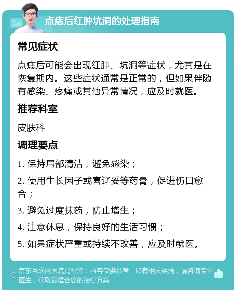 点痣后红肿坑洞的处理指南 常见症状 点痣后可能会出现红肿、坑洞等症状，尤其是在恢复期内。这些症状通常是正常的，但如果伴随有感染、疼痛或其他异常情况，应及时就医。 推荐科室 皮肤科 调理要点 1. 保持局部清洁，避免感染； 2. 使用生长因子或喜辽妥等药膏，促进伤口愈合； 3. 避免过度抹药，防止增生； 4. 注意休息，保持良好的生活习惯； 5. 如果症状严重或持续不改善，应及时就医。