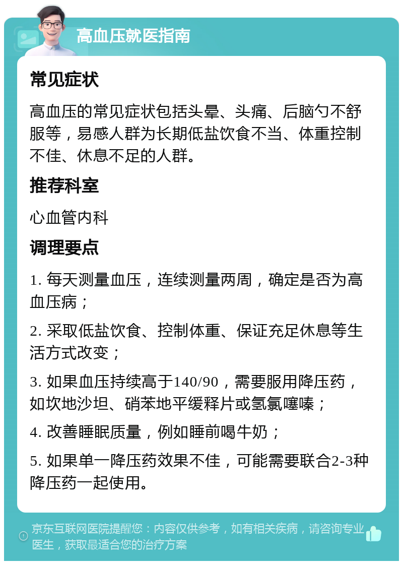 高血压就医指南 常见症状 高血压的常见症状包括头晕、头痛、后脑勺不舒服等，易感人群为长期低盐饮食不当、体重控制不佳、休息不足的人群。 推荐科室 心血管内科 调理要点 1. 每天测量血压，连续测量两周，确定是否为高血压病； 2. 采取低盐饮食、控制体重、保证充足休息等生活方式改变； 3. 如果血压持续高于140/90，需要服用降压药，如坎地沙坦、硝苯地平缓释片或氢氯噻嗪； 4. 改善睡眠质量，例如睡前喝牛奶； 5. 如果单一降压药效果不佳，可能需要联合2-3种降压药一起使用。