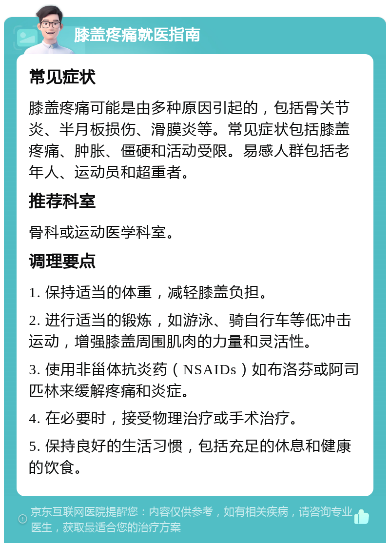 膝盖疼痛就医指南 常见症状 膝盖疼痛可能是由多种原因引起的，包括骨关节炎、半月板损伤、滑膜炎等。常见症状包括膝盖疼痛、肿胀、僵硬和活动受限。易感人群包括老年人、运动员和超重者。 推荐科室 骨科或运动医学科室。 调理要点 1. 保持适当的体重，减轻膝盖负担。 2. 进行适当的锻炼，如游泳、骑自行车等低冲击运动，增强膝盖周围肌肉的力量和灵活性。 3. 使用非甾体抗炎药（NSAIDs）如布洛芬或阿司匹林来缓解疼痛和炎症。 4. 在必要时，接受物理治疗或手术治疗。 5. 保持良好的生活习惯，包括充足的休息和健康的饮食。