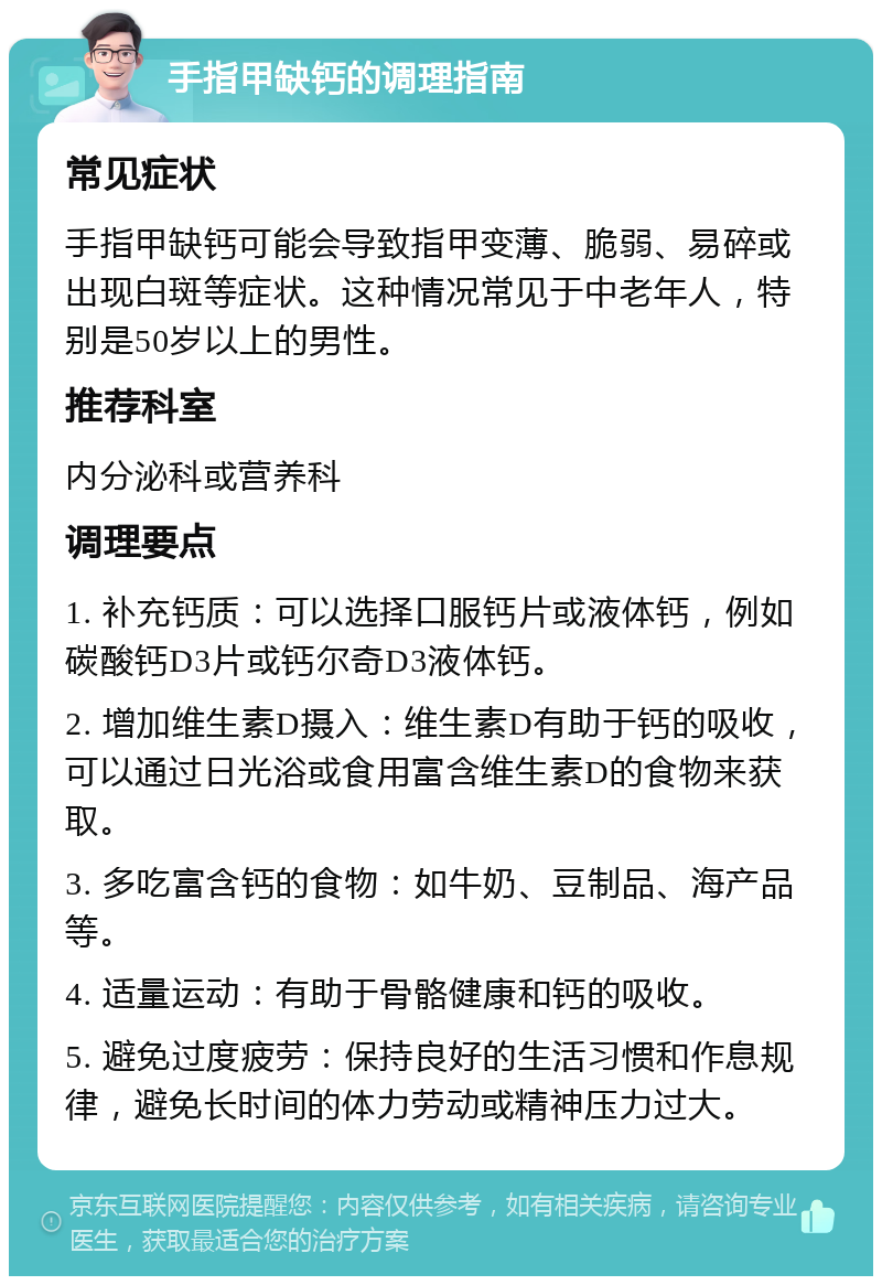 手指甲缺钙的调理指南 常见症状 手指甲缺钙可能会导致指甲变薄、脆弱、易碎或出现白斑等症状。这种情况常见于中老年人，特别是50岁以上的男性。 推荐科室 内分泌科或营养科 调理要点 1. 补充钙质：可以选择口服钙片或液体钙，例如碳酸钙D3片或钙尔奇D3液体钙。 2. 增加维生素D摄入：维生素D有助于钙的吸收，可以通过日光浴或食用富含维生素D的食物来获取。 3. 多吃富含钙的食物：如牛奶、豆制品、海产品等。 4. 适量运动：有助于骨骼健康和钙的吸收。 5. 避免过度疲劳：保持良好的生活习惯和作息规律，避免长时间的体力劳动或精神压力过大。