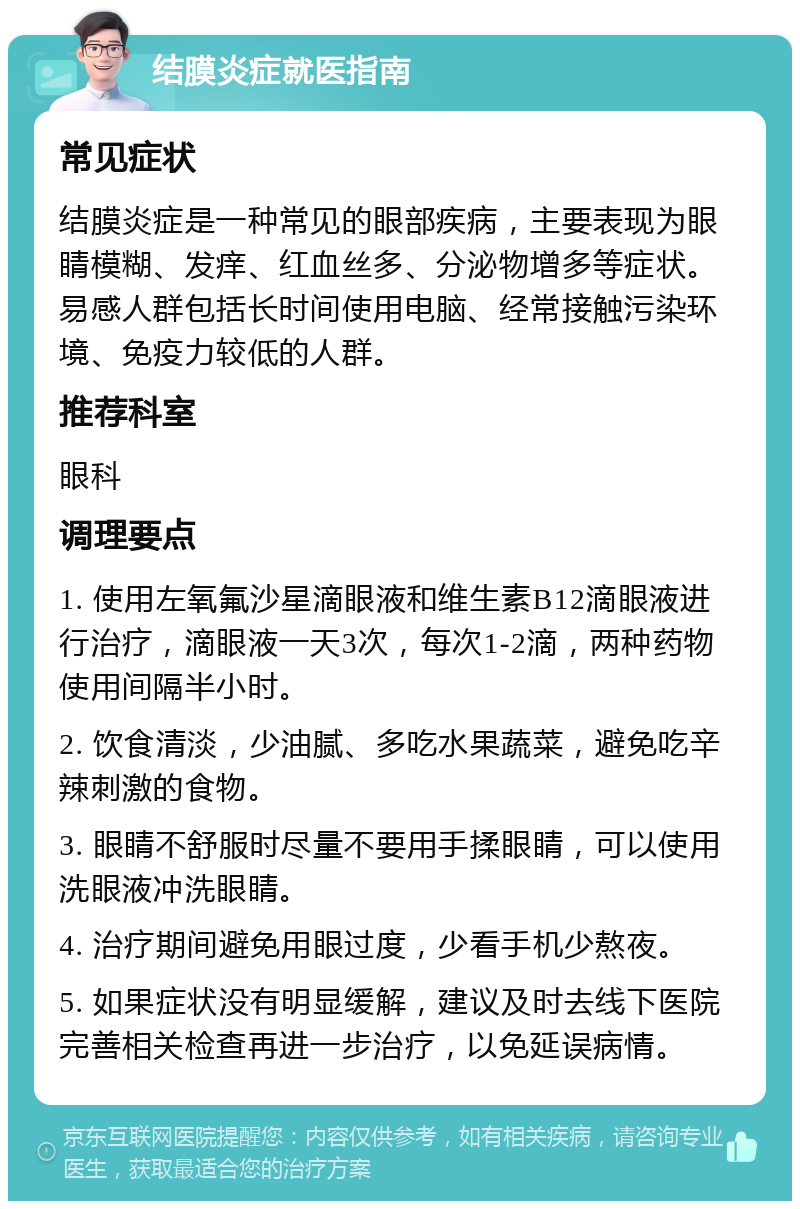 结膜炎症就医指南 常见症状 结膜炎症是一种常见的眼部疾病，主要表现为眼睛模糊、发痒、红血丝多、分泌物增多等症状。易感人群包括长时间使用电脑、经常接触污染环境、免疫力较低的人群。 推荐科室 眼科 调理要点 1. 使用左氧氟沙星滴眼液和维生素B12滴眼液进行治疗，滴眼液一天3次，每次1-2滴，两种药物使用间隔半小时。 2. 饮食清淡，少油腻、多吃水果蔬菜，避免吃辛辣刺激的食物。 3. 眼睛不舒服时尽量不要用手揉眼睛，可以使用洗眼液冲洗眼睛。 4. 治疗期间避免用眼过度，少看手机少熬夜。 5. 如果症状没有明显缓解，建议及时去线下医院完善相关检查再进一步治疗，以免延误病情。