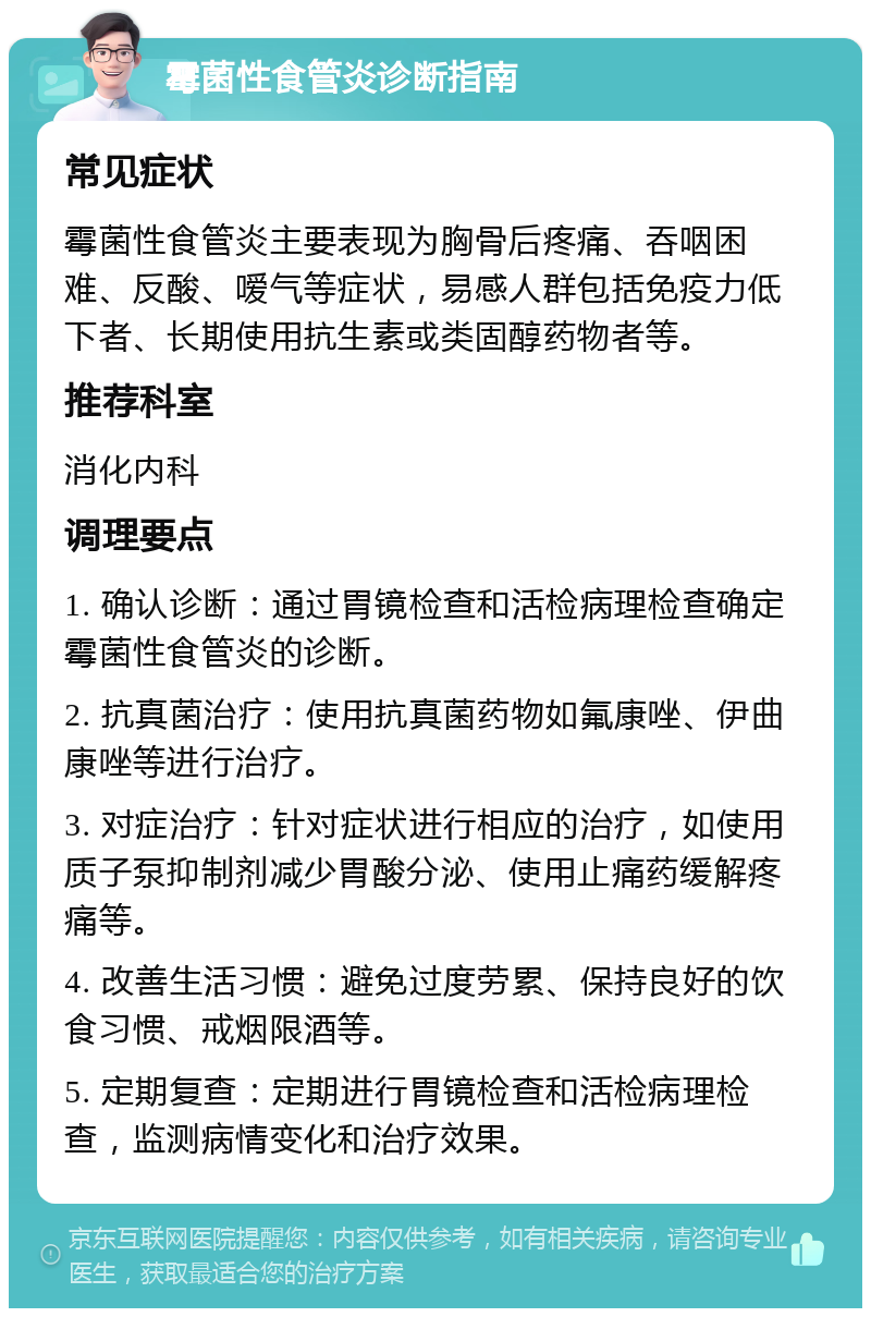 霉菌性食管炎诊断指南 常见症状 霉菌性食管炎主要表现为胸骨后疼痛、吞咽困难、反酸、嗳气等症状，易感人群包括免疫力低下者、长期使用抗生素或类固醇药物者等。 推荐科室 消化内科 调理要点 1. 确认诊断：通过胃镜检查和活检病理检查确定霉菌性食管炎的诊断。 2. 抗真菌治疗：使用抗真菌药物如氟康唑、伊曲康唑等进行治疗。 3. 对症治疗：针对症状进行相应的治疗，如使用质子泵抑制剂减少胃酸分泌、使用止痛药缓解疼痛等。 4. 改善生活习惯：避免过度劳累、保持良好的饮食习惯、戒烟限酒等。 5. 定期复查：定期进行胃镜检查和活检病理检查，监测病情变化和治疗效果。