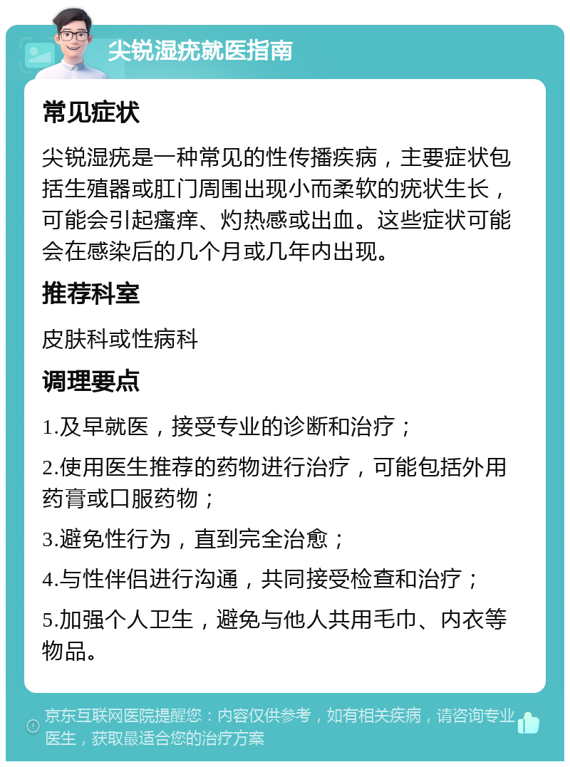 尖锐湿疣就医指南 常见症状 尖锐湿疣是一种常见的性传播疾病，主要症状包括生殖器或肛门周围出现小而柔软的疣状生长，可能会引起瘙痒、灼热感或出血。这些症状可能会在感染后的几个月或几年内出现。 推荐科室 皮肤科或性病科 调理要点 1.及早就医，接受专业的诊断和治疗； 2.使用医生推荐的药物进行治疗，可能包括外用药膏或口服药物； 3.避免性行为，直到完全治愈； 4.与性伴侣进行沟通，共同接受检查和治疗； 5.加强个人卫生，避免与他人共用毛巾、内衣等物品。