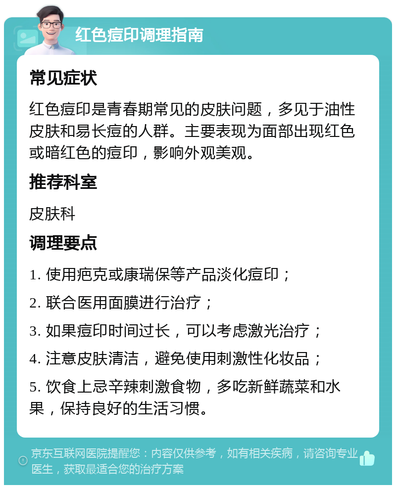 红色痘印调理指南 常见症状 红色痘印是青春期常见的皮肤问题，多见于油性皮肤和易长痘的人群。主要表现为面部出现红色或暗红色的痘印，影响外观美观。 推荐科室 皮肤科 调理要点 1. 使用疤克或康瑞保等产品淡化痘印； 2. 联合医用面膜进行治疗； 3. 如果痘印时间过长，可以考虑激光治疗； 4. 注意皮肤清洁，避免使用刺激性化妆品； 5. 饮食上忌辛辣刺激食物，多吃新鲜蔬菜和水果，保持良好的生活习惯。