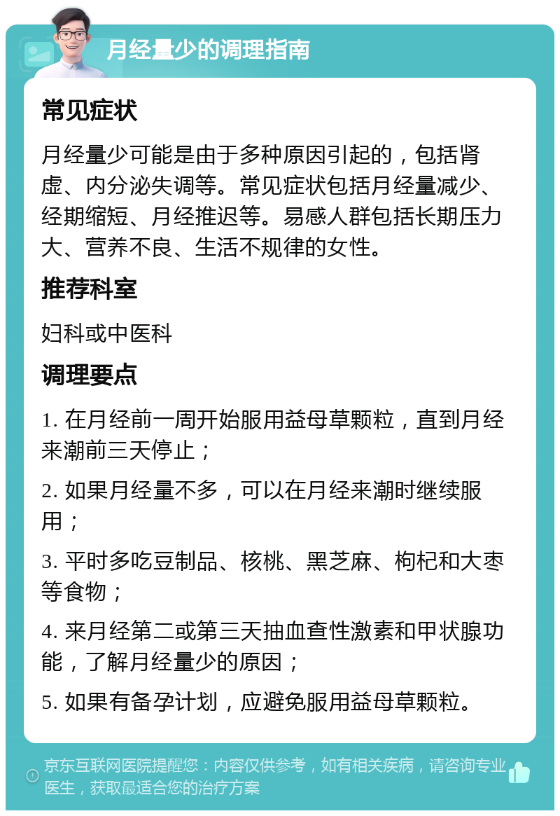 月经量少的调理指南 常见症状 月经量少可能是由于多种原因引起的，包括肾虚、内分泌失调等。常见症状包括月经量减少、经期缩短、月经推迟等。易感人群包括长期压力大、营养不良、生活不规律的女性。 推荐科室 妇科或中医科 调理要点 1. 在月经前一周开始服用益母草颗粒，直到月经来潮前三天停止； 2. 如果月经量不多，可以在月经来潮时继续服用； 3. 平时多吃豆制品、核桃、黑芝麻、枸杞和大枣等食物； 4. 来月经第二或第三天抽血查性激素和甲状腺功能，了解月经量少的原因； 5. 如果有备孕计划，应避免服用益母草颗粒。