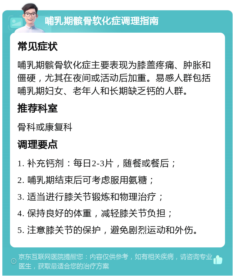 哺乳期髌骨软化症调理指南 常见症状 哺乳期髌骨软化症主要表现为膝盖疼痛、肿胀和僵硬，尤其在夜间或活动后加重。易感人群包括哺乳期妇女、老年人和长期缺乏钙的人群。 推荐科室 骨科或康复科 调理要点 1. 补充钙剂：每日2-3片，随餐或餐后； 2. 哺乳期结束后可考虑服用氨糖； 3. 适当进行膝关节锻炼和物理治疗； 4. 保持良好的体重，减轻膝关节负担； 5. 注意膝关节的保护，避免剧烈运动和外伤。