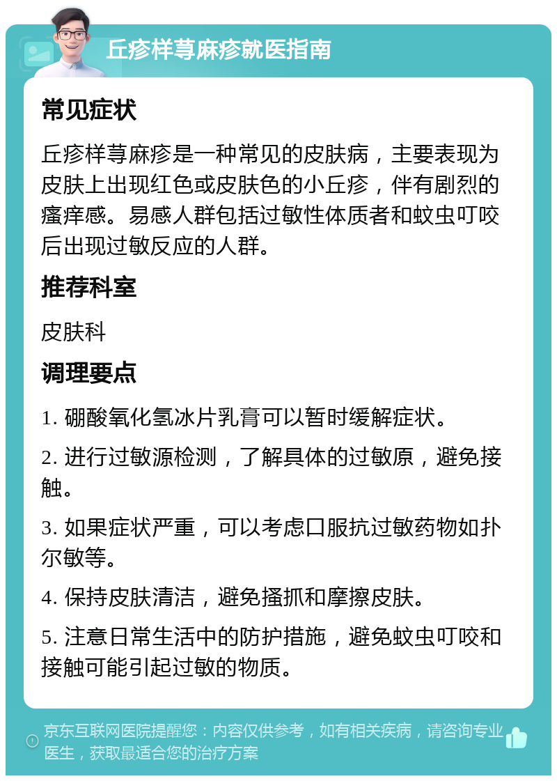 丘疹样荨麻疹就医指南 常见症状 丘疹样荨麻疹是一种常见的皮肤病，主要表现为皮肤上出现红色或皮肤色的小丘疹，伴有剧烈的瘙痒感。易感人群包括过敏性体质者和蚊虫叮咬后出现过敏反应的人群。 推荐科室 皮肤科 调理要点 1. 硼酸氧化氢冰片乳膏可以暂时缓解症状。 2. 进行过敏源检测，了解具体的过敏原，避免接触。 3. 如果症状严重，可以考虑口服抗过敏药物如扑尔敏等。 4. 保持皮肤清洁，避免搔抓和摩擦皮肤。 5. 注意日常生活中的防护措施，避免蚊虫叮咬和接触可能引起过敏的物质。