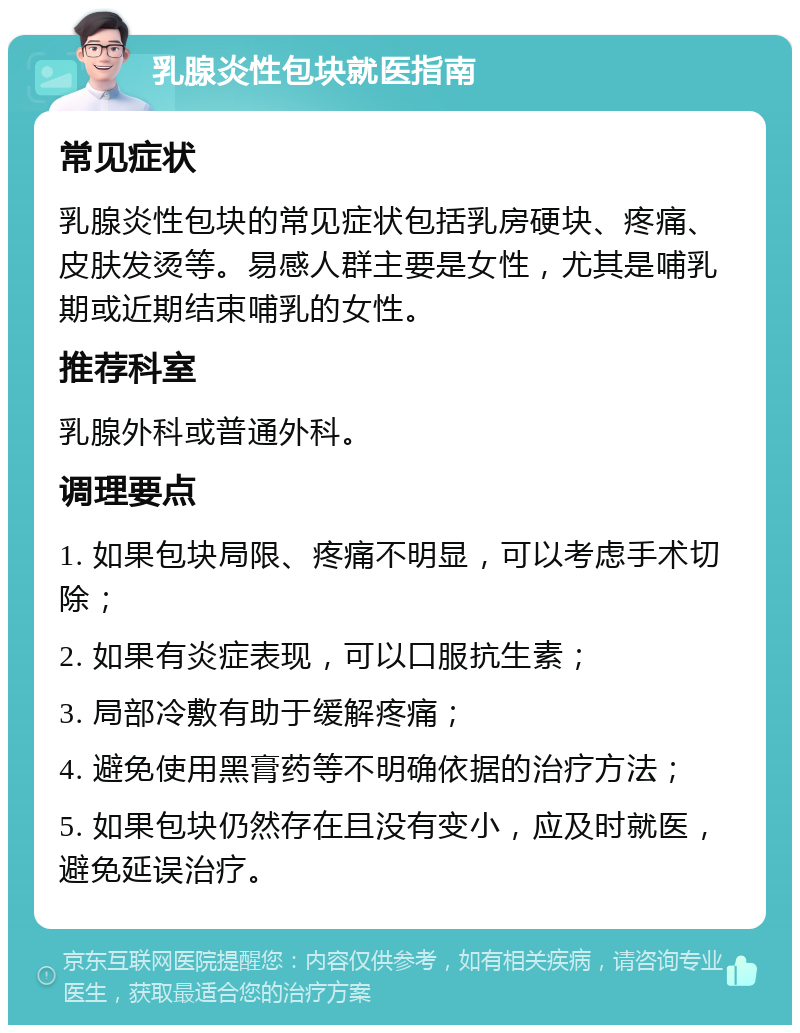 乳腺炎性包块就医指南 常见症状 乳腺炎性包块的常见症状包括乳房硬块、疼痛、皮肤发烫等。易感人群主要是女性，尤其是哺乳期或近期结束哺乳的女性。 推荐科室 乳腺外科或普通外科。 调理要点 1. 如果包块局限、疼痛不明显，可以考虑手术切除； 2. 如果有炎症表现，可以口服抗生素； 3. 局部冷敷有助于缓解疼痛； 4. 避免使用黑膏药等不明确依据的治疗方法； 5. 如果包块仍然存在且没有变小，应及时就医，避免延误治疗。