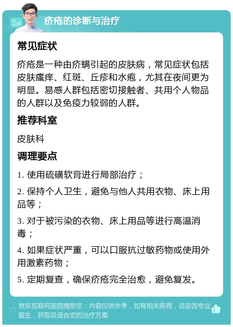 疥疮的诊断与治疗 常见症状 疥疮是一种由疥螨引起的皮肤病，常见症状包括皮肤瘙痒、红斑、丘疹和水疱，尤其在夜间更为明显。易感人群包括密切接触者、共用个人物品的人群以及免疫力较弱的人群。 推荐科室 皮肤科 调理要点 1. 使用硫磺软膏进行局部治疗； 2. 保持个人卫生，避免与他人共用衣物、床上用品等； 3. 对于被污染的衣物、床上用品等进行高温消毒； 4. 如果症状严重，可以口服抗过敏药物或使用外用激素药物； 5. 定期复查，确保疥疮完全治愈，避免复发。