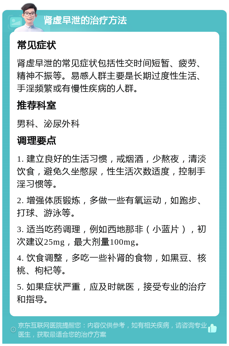 肾虚早泄的治疗方法 常见症状 肾虚早泄的常见症状包括性交时间短暂、疲劳、精神不振等。易感人群主要是长期过度性生活、手淫频繁或有慢性疾病的人群。 推荐科室 男科、泌尿外科 调理要点 1. 建立良好的生活习惯，戒烟酒，少熬夜，清淡饮食，避免久坐憋尿，性生活次数适度，控制手淫习惯等。 2. 增强体质锻炼，多做一些有氧运动，如跑步、打球、游泳等。 3. 适当吃药调理，例如西地那非（小蓝片），初次建议25mg，最大剂量100mg。 4. 饮食调整，多吃一些补肾的食物，如黑豆、核桃、枸杞等。 5. 如果症状严重，应及时就医，接受专业的治疗和指导。