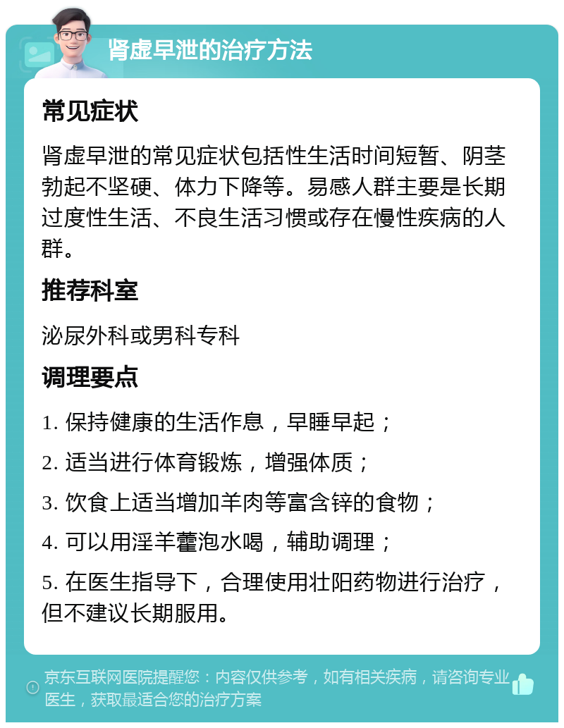 肾虚早泄的治疗方法 常见症状 肾虚早泄的常见症状包括性生活时间短暂、阴茎勃起不坚硬、体力下降等。易感人群主要是长期过度性生活、不良生活习惯或存在慢性疾病的人群。 推荐科室 泌尿外科或男科专科 调理要点 1. 保持健康的生活作息，早睡早起； 2. 适当进行体育锻炼，增强体质； 3. 饮食上适当增加羊肉等富含锌的食物； 4. 可以用淫羊藿泡水喝，辅助调理； 5. 在医生指导下，合理使用壮阳药物进行治疗，但不建议长期服用。