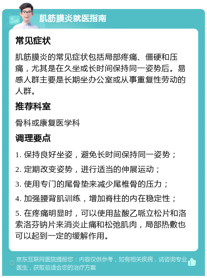 肌筋膜炎就医指南 常见症状 肌筋膜炎的常见症状包括局部疼痛、僵硬和压痛，尤其是在久坐或长时间保持同一姿势后。易感人群主要是长期坐办公室或从事重复性劳动的人群。 推荐科室 骨科或康复医学科 调理要点 1. 保持良好坐姿，避免长时间保持同一姿势； 2. 定期改变姿势，进行适当的伸展运动； 3. 使用专门的尾骨垫来减少尾椎骨的压力； 4. 加强腰背肌训练，增加脊柱的内在稳定性； 5. 在疼痛明显时，可以使用盐酸乙哌立松片和洛索洛芬钠片来消炎止痛和松弛肌肉，局部热敷也可以起到一定的缓解作用。