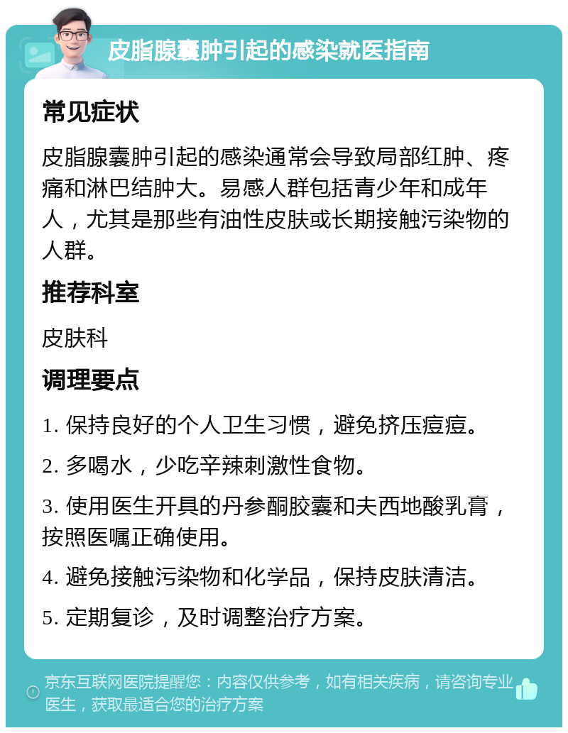 皮脂腺囊肿引起的感染就医指南 常见症状 皮脂腺囊肿引起的感染通常会导致局部红肿、疼痛和淋巴结肿大。易感人群包括青少年和成年人，尤其是那些有油性皮肤或长期接触污染物的人群。 推荐科室 皮肤科 调理要点 1. 保持良好的个人卫生习惯，避免挤压痘痘。 2. 多喝水，少吃辛辣刺激性食物。 3. 使用医生开具的丹参酮胶囊和夫西地酸乳膏，按照医嘱正确使用。 4. 避免接触污染物和化学品，保持皮肤清洁。 5. 定期复诊，及时调整治疗方案。