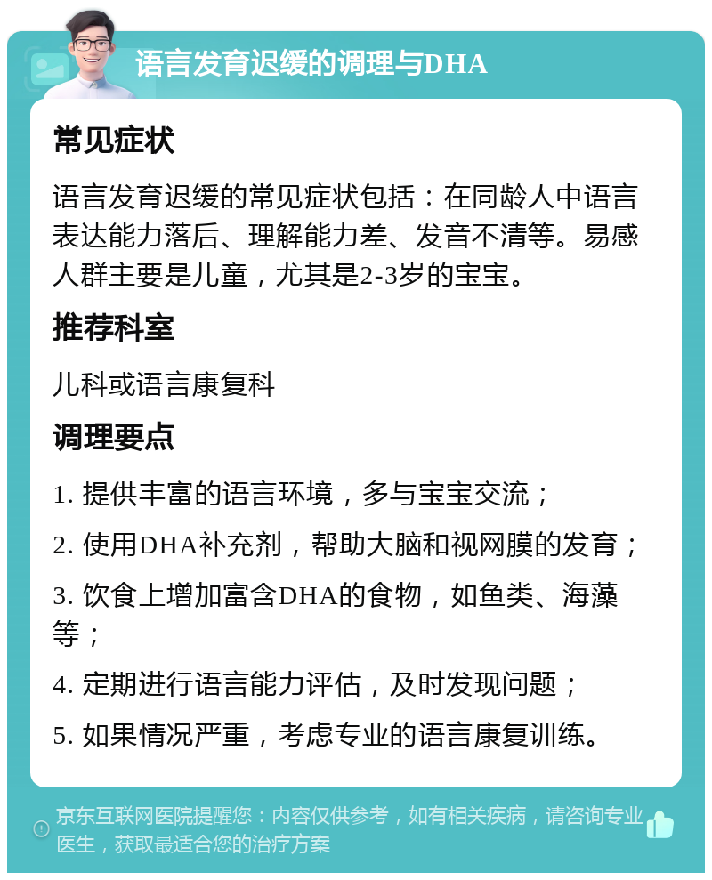 语言发育迟缓的调理与DHA 常见症状 语言发育迟缓的常见症状包括：在同龄人中语言表达能力落后、理解能力差、发音不清等。易感人群主要是儿童，尤其是2-3岁的宝宝。 推荐科室 儿科或语言康复科 调理要点 1. 提供丰富的语言环境，多与宝宝交流； 2. 使用DHA补充剂，帮助大脑和视网膜的发育； 3. 饮食上增加富含DHA的食物，如鱼类、海藻等； 4. 定期进行语言能力评估，及时发现问题； 5. 如果情况严重，考虑专业的语言康复训练。