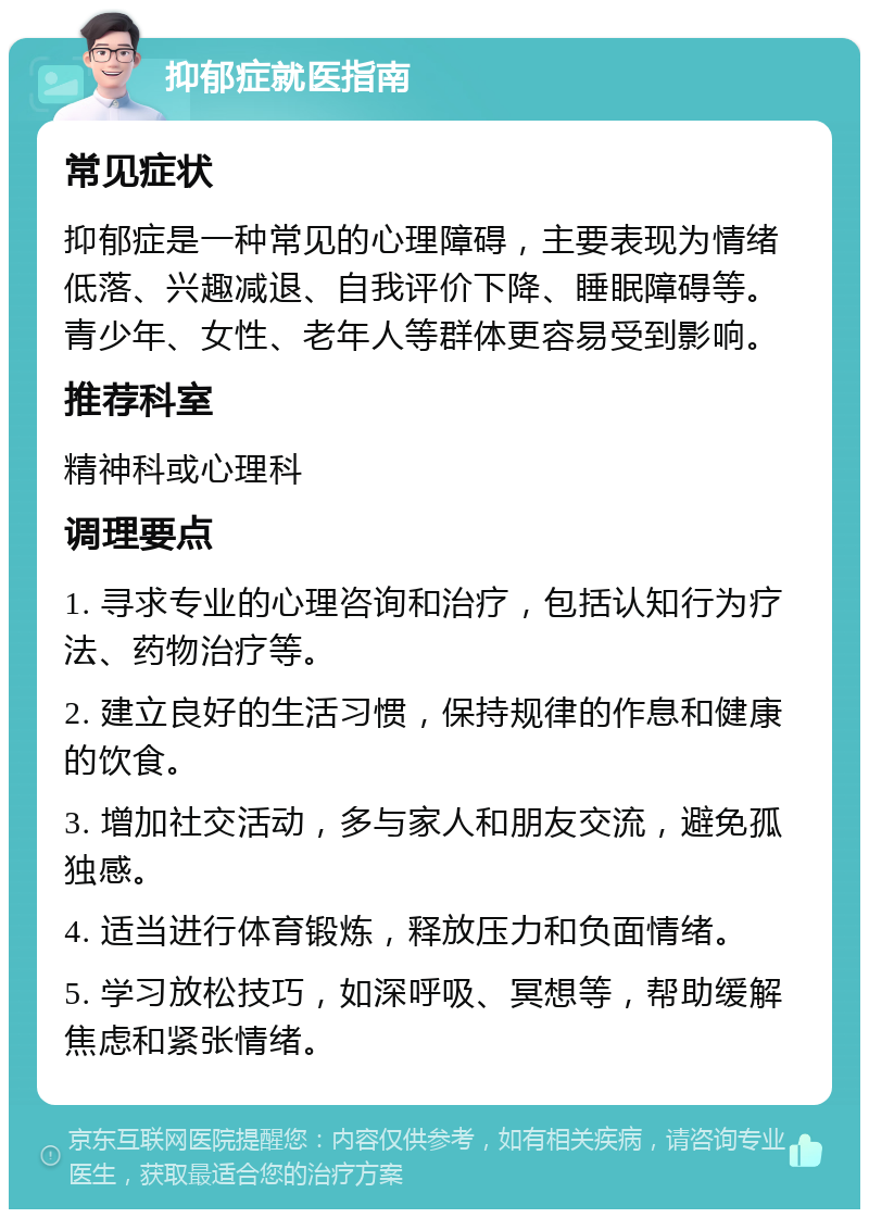 抑郁症就医指南 常见症状 抑郁症是一种常见的心理障碍，主要表现为情绪低落、兴趣减退、自我评价下降、睡眠障碍等。青少年、女性、老年人等群体更容易受到影响。 推荐科室 精神科或心理科 调理要点 1. 寻求专业的心理咨询和治疗，包括认知行为疗法、药物治疗等。 2. 建立良好的生活习惯，保持规律的作息和健康的饮食。 3. 增加社交活动，多与家人和朋友交流，避免孤独感。 4. 适当进行体育锻炼，释放压力和负面情绪。 5. 学习放松技巧，如深呼吸、冥想等，帮助缓解焦虑和紧张情绪。