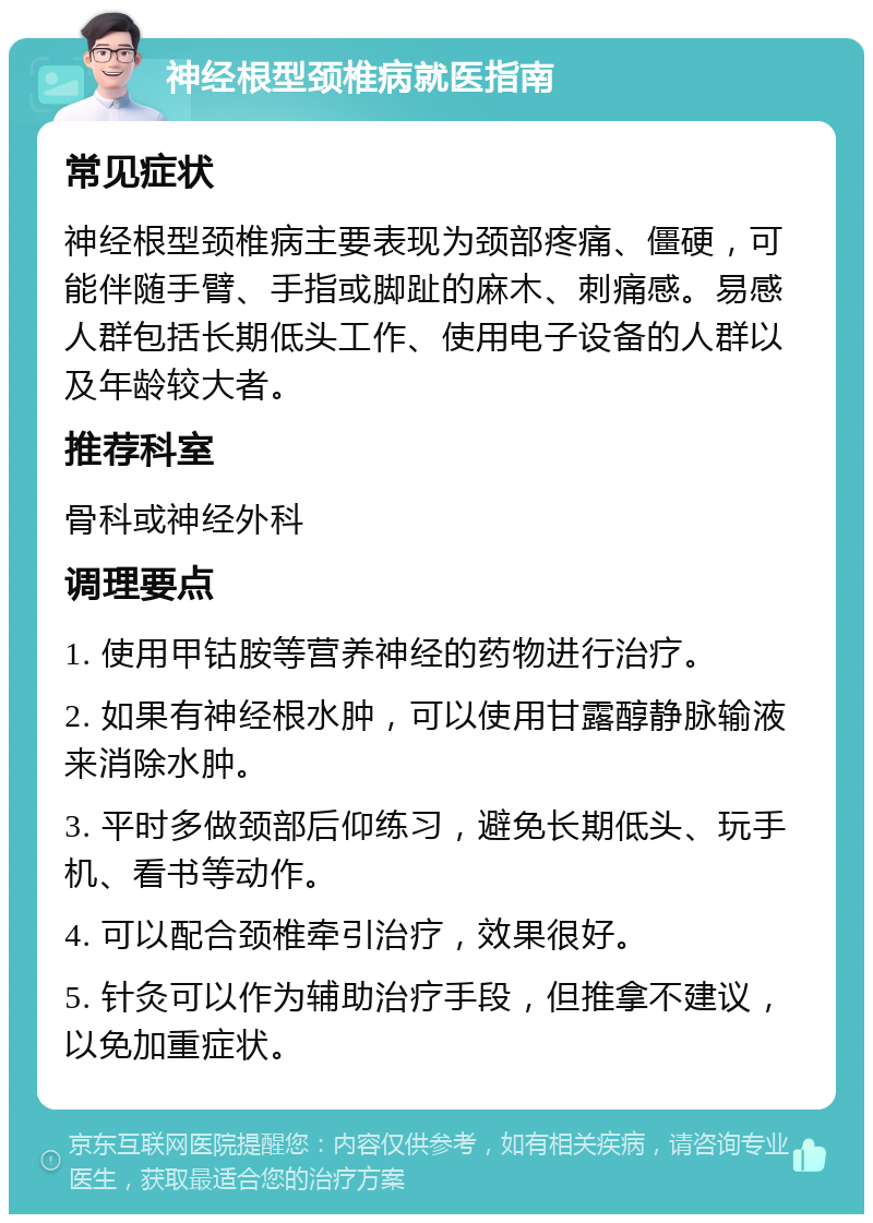 神经根型颈椎病就医指南 常见症状 神经根型颈椎病主要表现为颈部疼痛、僵硬，可能伴随手臂、手指或脚趾的麻木、刺痛感。易感人群包括长期低头工作、使用电子设备的人群以及年龄较大者。 推荐科室 骨科或神经外科 调理要点 1. 使用甲钴胺等营养神经的药物进行治疗。 2. 如果有神经根水肿，可以使用甘露醇静脉输液来消除水肿。 3. 平时多做颈部后仰练习，避免长期低头、玩手机、看书等动作。 4. 可以配合颈椎牵引治疗，效果很好。 5. 针灸可以作为辅助治疗手段，但推拿不建议，以免加重症状。