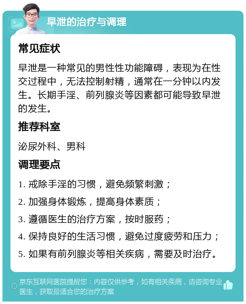 早泄的治疗与调理 常见症状 早泄是一种常见的男性性功能障碍，表现为在性交过程中，无法控制射精，通常在一分钟以内发生。长期手淫、前列腺炎等因素都可能导致早泄的发生。 推荐科室 泌尿外科、男科 调理要点 1. 戒除手淫的习惯，避免频繁刺激； 2. 加强身体锻炼，提高身体素质； 3. 遵循医生的治疗方案，按时服药； 4. 保持良好的生活习惯，避免过度疲劳和压力； 5. 如果有前列腺炎等相关疾病，需要及时治疗。