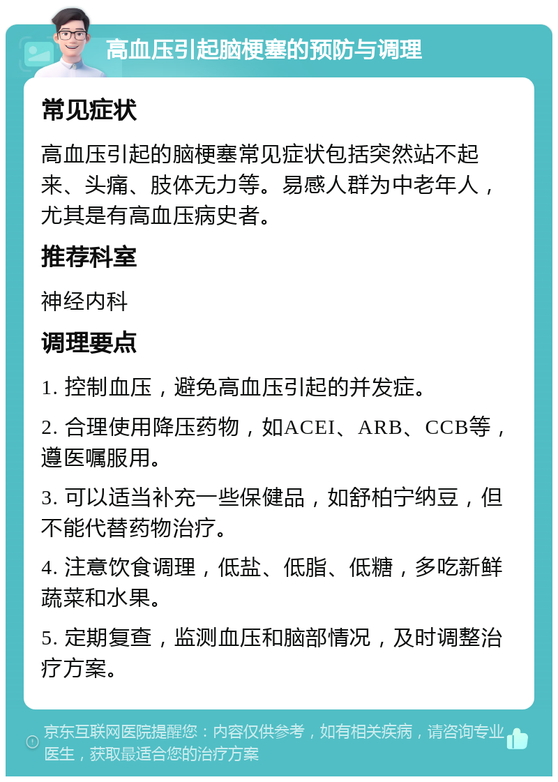 高血压引起脑梗塞的预防与调理 常见症状 高血压引起的脑梗塞常见症状包括突然站不起来、头痛、肢体无力等。易感人群为中老年人，尤其是有高血压病史者。 推荐科室 神经内科 调理要点 1. 控制血压，避免高血压引起的并发症。 2. 合理使用降压药物，如ACEI、ARB、CCB等，遵医嘱服用。 3. 可以适当补充一些保健品，如舒柏宁纳豆，但不能代替药物治疗。 4. 注意饮食调理，低盐、低脂、低糖，多吃新鲜蔬菜和水果。 5. 定期复查，监测血压和脑部情况，及时调整治疗方案。