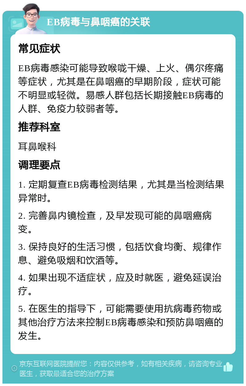 EB病毒与鼻咽癌的关联 常见症状 EB病毒感染可能导致喉咙干燥、上火、偶尔疼痛等症状，尤其是在鼻咽癌的早期阶段，症状可能不明显或轻微。易感人群包括长期接触EB病毒的人群、免疫力较弱者等。 推荐科室 耳鼻喉科 调理要点 1. 定期复查EB病毒检测结果，尤其是当检测结果异常时。 2. 完善鼻内镜检查，及早发现可能的鼻咽癌病变。 3. 保持良好的生活习惯，包括饮食均衡、规律作息、避免吸烟和饮酒等。 4. 如果出现不适症状，应及时就医，避免延误治疗。 5. 在医生的指导下，可能需要使用抗病毒药物或其他治疗方法来控制EB病毒感染和预防鼻咽癌的发生。