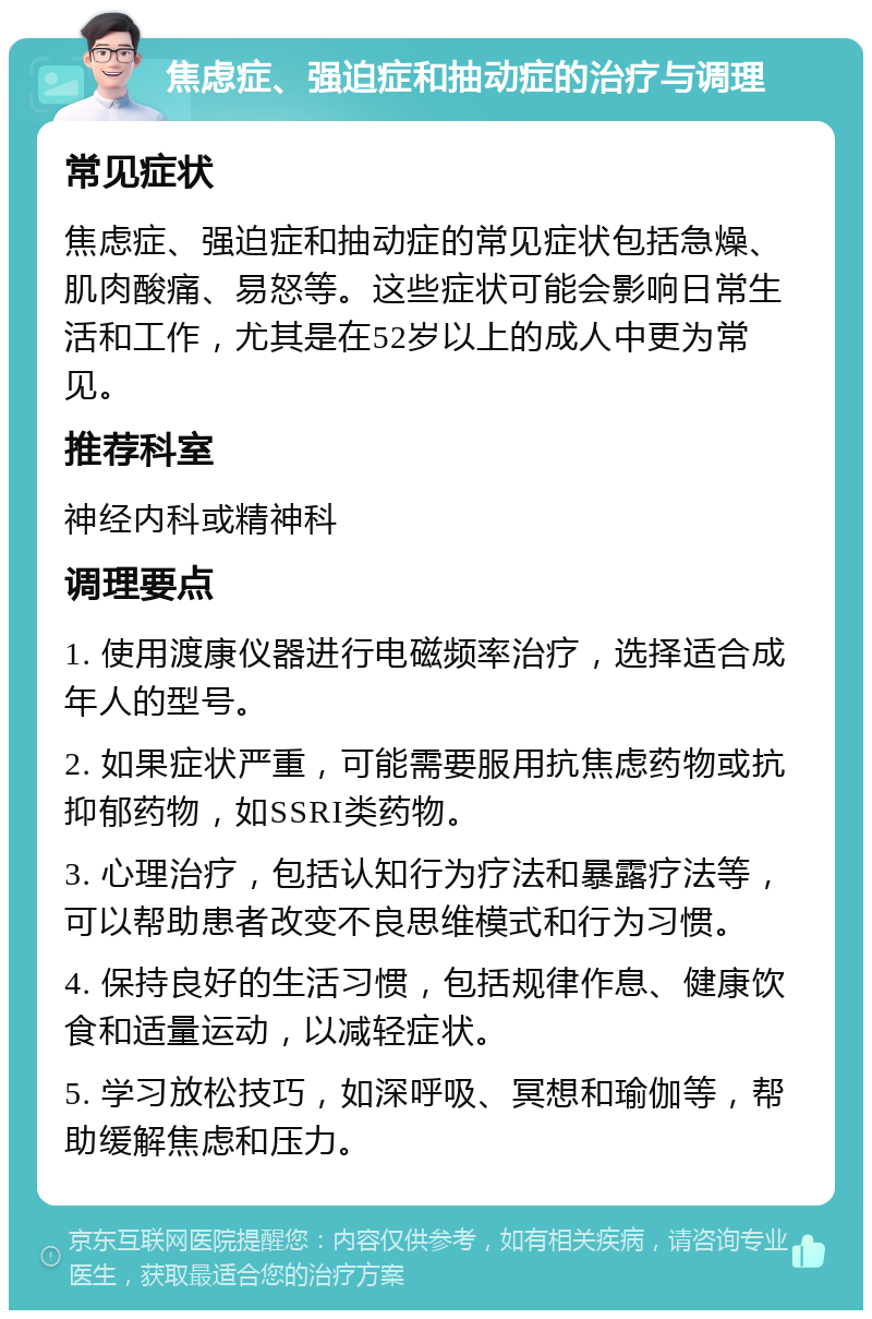 焦虑症、强迫症和抽动症的治疗与调理 常见症状 焦虑症、强迫症和抽动症的常见症状包括急燥、肌肉酸痛、易怒等。这些症状可能会影响日常生活和工作，尤其是在52岁以上的成人中更为常见。 推荐科室 神经内科或精神科 调理要点 1. 使用渡康仪器进行电磁频率治疗，选择适合成年人的型号。 2. 如果症状严重，可能需要服用抗焦虑药物或抗抑郁药物，如SSRI类药物。 3. 心理治疗，包括认知行为疗法和暴露疗法等，可以帮助患者改变不良思维模式和行为习惯。 4. 保持良好的生活习惯，包括规律作息、健康饮食和适量运动，以减轻症状。 5. 学习放松技巧，如深呼吸、冥想和瑜伽等，帮助缓解焦虑和压力。