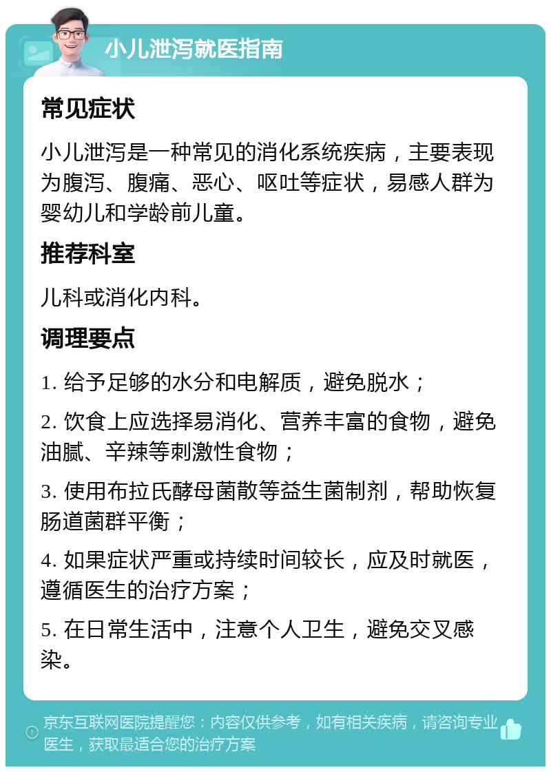 小儿泄泻就医指南 常见症状 小儿泄泻是一种常见的消化系统疾病，主要表现为腹泻、腹痛、恶心、呕吐等症状，易感人群为婴幼儿和学龄前儿童。 推荐科室 儿科或消化内科。 调理要点 1. 给予足够的水分和电解质，避免脱水； 2. 饮食上应选择易消化、营养丰富的食物，避免油腻、辛辣等刺激性食物； 3. 使用布拉氏酵母菌散等益生菌制剂，帮助恢复肠道菌群平衡； 4. 如果症状严重或持续时间较长，应及时就医，遵循医生的治疗方案； 5. 在日常生活中，注意个人卫生，避免交叉感染。