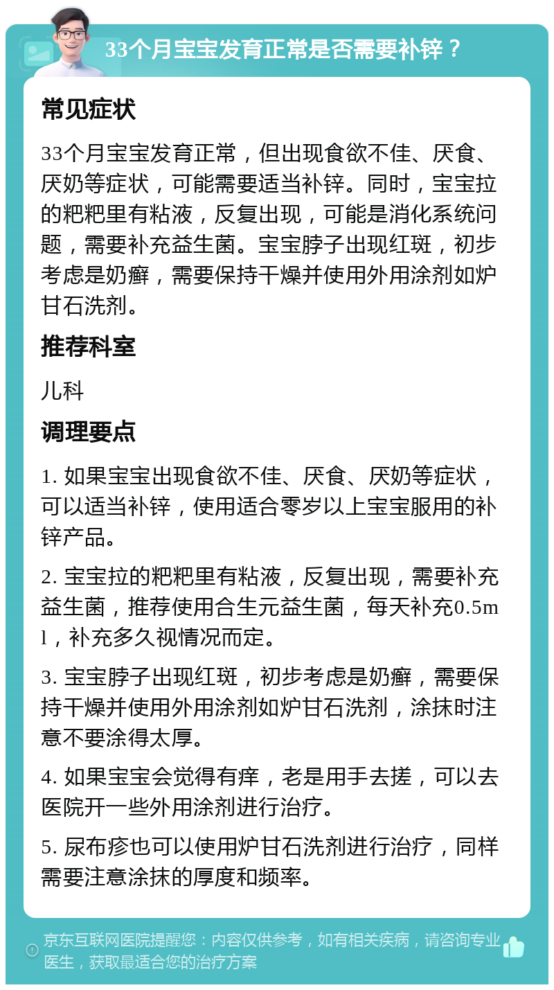 33个月宝宝发育正常是否需要补锌？ 常见症状 33个月宝宝发育正常，但出现食欲不佳、厌食、厌奶等症状，可能需要适当补锌。同时，宝宝拉的粑粑里有粘液，反复出现，可能是消化系统问题，需要补充益生菌。宝宝脖子出现红斑，初步考虑是奶癣，需要保持干燥并使用外用涂剂如炉甘石洗剂。 推荐科室 儿科 调理要点 1. 如果宝宝出现食欲不佳、厌食、厌奶等症状，可以适当补锌，使用适合零岁以上宝宝服用的补锌产品。 2. 宝宝拉的粑粑里有粘液，反复出现，需要补充益生菌，推荐使用合生元益生菌，每天补充0.5ml，补充多久视情况而定。 3. 宝宝脖子出现红斑，初步考虑是奶癣，需要保持干燥并使用外用涂剂如炉甘石洗剂，涂抹时注意不要涂得太厚。 4. 如果宝宝会觉得有痒，老是用手去搓，可以去医院开一些外用涂剂进行治疗。 5. 尿布疹也可以使用炉甘石洗剂进行治疗，同样需要注意涂抹的厚度和频率。