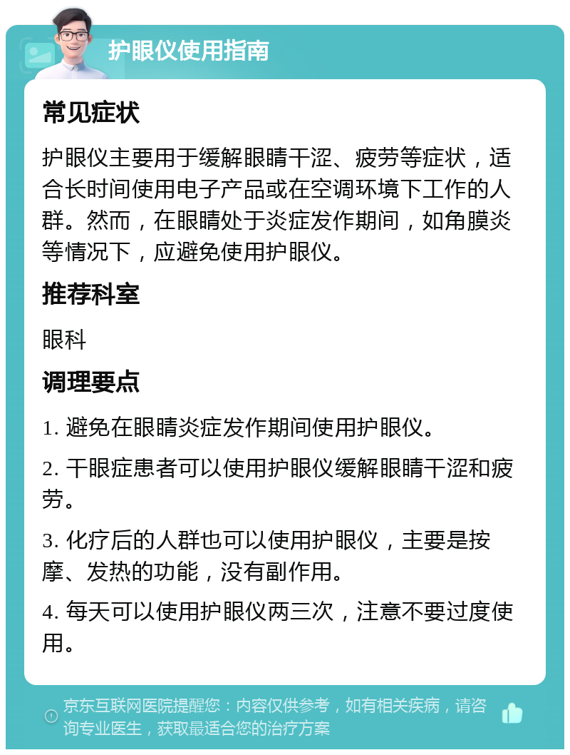 护眼仪使用指南 常见症状 护眼仪主要用于缓解眼睛干涩、疲劳等症状，适合长时间使用电子产品或在空调环境下工作的人群。然而，在眼睛处于炎症发作期间，如角膜炎等情况下，应避免使用护眼仪。 推荐科室 眼科 调理要点 1. 避免在眼睛炎症发作期间使用护眼仪。 2. 干眼症患者可以使用护眼仪缓解眼睛干涩和疲劳。 3. 化疗后的人群也可以使用护眼仪，主要是按摩、发热的功能，没有副作用。 4. 每天可以使用护眼仪两三次，注意不要过度使用。