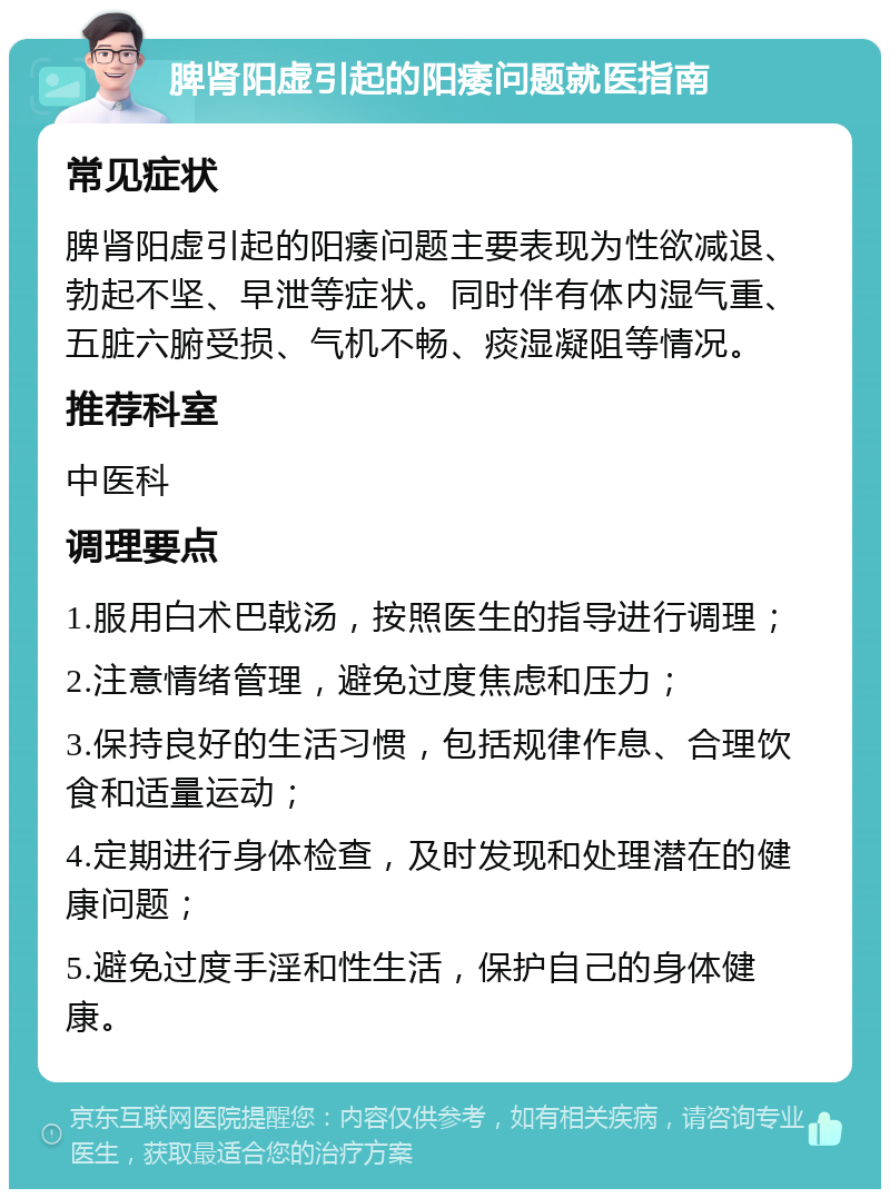 脾肾阳虚引起的阳痿问题就医指南 常见症状 脾肾阳虚引起的阳痿问题主要表现为性欲减退、勃起不坚、早泄等症状。同时伴有体内湿气重、五脏六腑受损、气机不畅、痰湿凝阻等情况。 推荐科室 中医科 调理要点 1.服用白术巴戟汤，按照医生的指导进行调理； 2.注意情绪管理，避免过度焦虑和压力； 3.保持良好的生活习惯，包括规律作息、合理饮食和适量运动； 4.定期进行身体检查，及时发现和处理潜在的健康问题； 5.避免过度手淫和性生活，保护自己的身体健康。