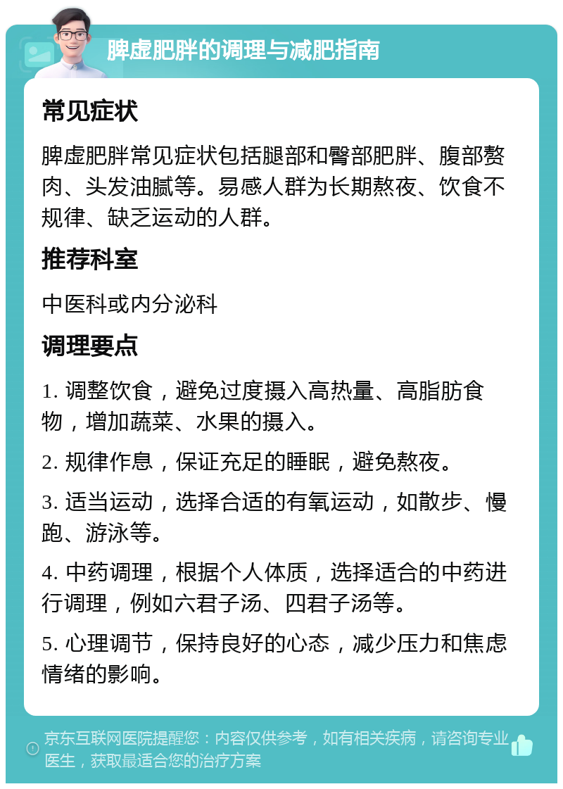 脾虚肥胖的调理与减肥指南 常见症状 脾虚肥胖常见症状包括腿部和臀部肥胖、腹部赘肉、头发油腻等。易感人群为长期熬夜、饮食不规律、缺乏运动的人群。 推荐科室 中医科或内分泌科 调理要点 1. 调整饮食，避免过度摄入高热量、高脂肪食物，增加蔬菜、水果的摄入。 2. 规律作息，保证充足的睡眠，避免熬夜。 3. 适当运动，选择合适的有氧运动，如散步、慢跑、游泳等。 4. 中药调理，根据个人体质，选择适合的中药进行调理，例如六君子汤、四君子汤等。 5. 心理调节，保持良好的心态，减少压力和焦虑情绪的影响。