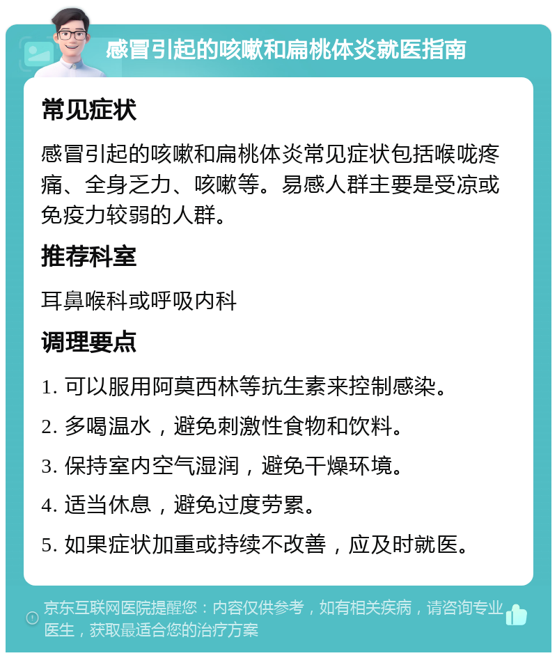 感冒引起的咳嗽和扁桃体炎就医指南 常见症状 感冒引起的咳嗽和扁桃体炎常见症状包括喉咙疼痛、全身乏力、咳嗽等。易感人群主要是受凉或免疫力较弱的人群。 推荐科室 耳鼻喉科或呼吸内科 调理要点 1. 可以服用阿莫西林等抗生素来控制感染。 2. 多喝温水，避免刺激性食物和饮料。 3. 保持室内空气湿润，避免干燥环境。 4. 适当休息，避免过度劳累。 5. 如果症状加重或持续不改善，应及时就医。