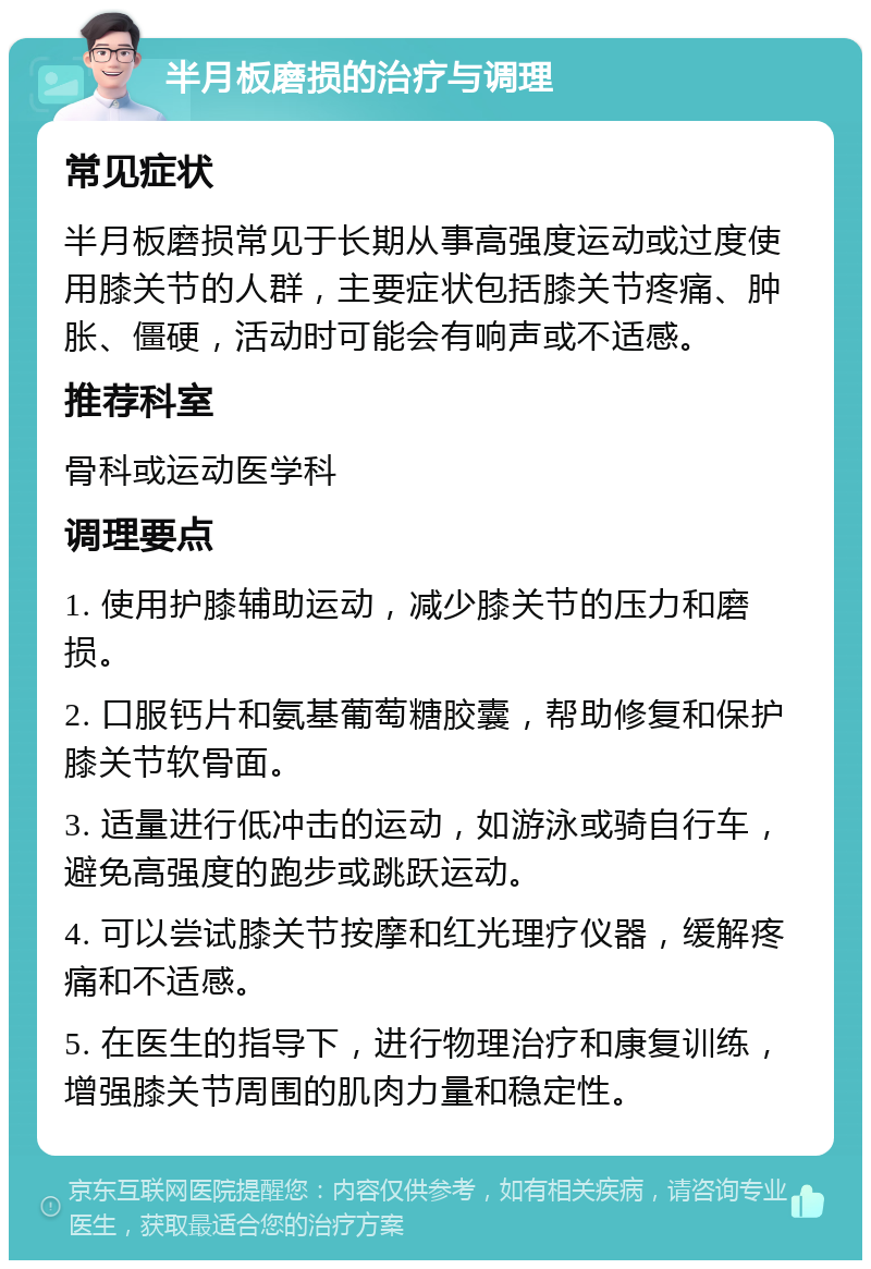 半月板磨损的治疗与调理 常见症状 半月板磨损常见于长期从事高强度运动或过度使用膝关节的人群，主要症状包括膝关节疼痛、肿胀、僵硬，活动时可能会有响声或不适感。 推荐科室 骨科或运动医学科 调理要点 1. 使用护膝辅助运动，减少膝关节的压力和磨损。 2. 口服钙片和氨基葡萄糖胶囊，帮助修复和保护膝关节软骨面。 3. 适量进行低冲击的运动，如游泳或骑自行车，避免高强度的跑步或跳跃运动。 4. 可以尝试膝关节按摩和红光理疗仪器，缓解疼痛和不适感。 5. 在医生的指导下，进行物理治疗和康复训练，增强膝关节周围的肌肉力量和稳定性。