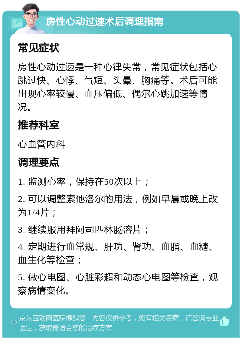 房性心动过速术后调理指南 常见症状 房性心动过速是一种心律失常，常见症状包括心跳过快、心悸、气短、头晕、胸痛等。术后可能出现心率较慢、血压偏低、偶尔心跳加速等情况。 推荐科室 心血管内科 调理要点 1. 监测心率，保持在50次以上； 2. 可以调整索他洛尔的用法，例如早晨或晚上改为1/4片； 3. 继续服用拜阿司匹林肠溶片； 4. 定期进行血常规、肝功、肾功、血脂、血糖、血生化等检查； 5. 做心电图、心脏彩超和动态心电图等检查，观察病情变化。