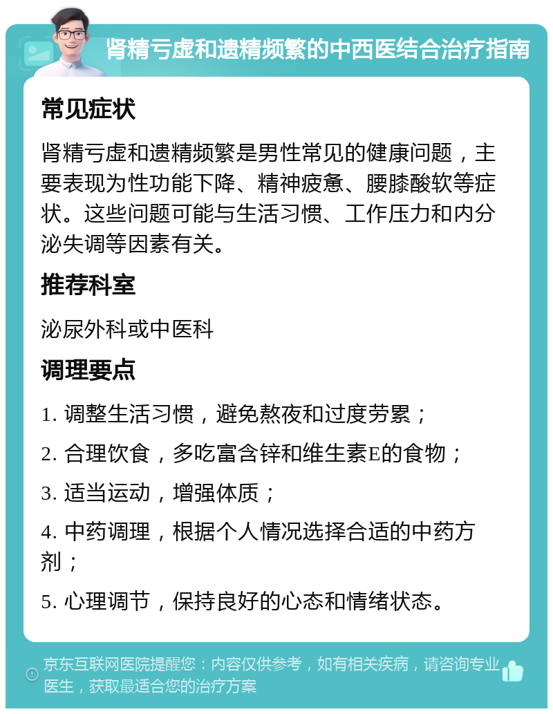 肾精亏虚和遗精频繁的中西医结合治疗指南 常见症状 肾精亏虚和遗精频繁是男性常见的健康问题，主要表现为性功能下降、精神疲惫、腰膝酸软等症状。这些问题可能与生活习惯、工作压力和内分泌失调等因素有关。 推荐科室 泌尿外科或中医科 调理要点 1. 调整生活习惯，避免熬夜和过度劳累； 2. 合理饮食，多吃富含锌和维生素E的食物； 3. 适当运动，增强体质； 4. 中药调理，根据个人情况选择合适的中药方剂； 5. 心理调节，保持良好的心态和情绪状态。