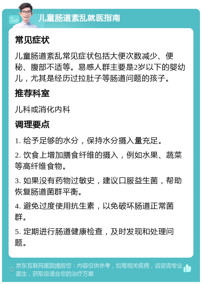 儿童肠道紊乱就医指南 常见症状 儿童肠道紊乱常见症状包括大便次数减少、便秘、腹部不适等。易感人群主要是2岁以下的婴幼儿，尤其是经历过拉肚子等肠道问题的孩子。 推荐科室 儿科或消化内科 调理要点 1. 给予足够的水分，保持水分摄入量充足。 2. 饮食上增加膳食纤维的摄入，例如水果、蔬菜等高纤维食物。 3. 如果没有药物过敏史，建议口服益生菌，帮助恢复肠道菌群平衡。 4. 避免过度使用抗生素，以免破坏肠道正常菌群。 5. 定期进行肠道健康检查，及时发现和处理问题。