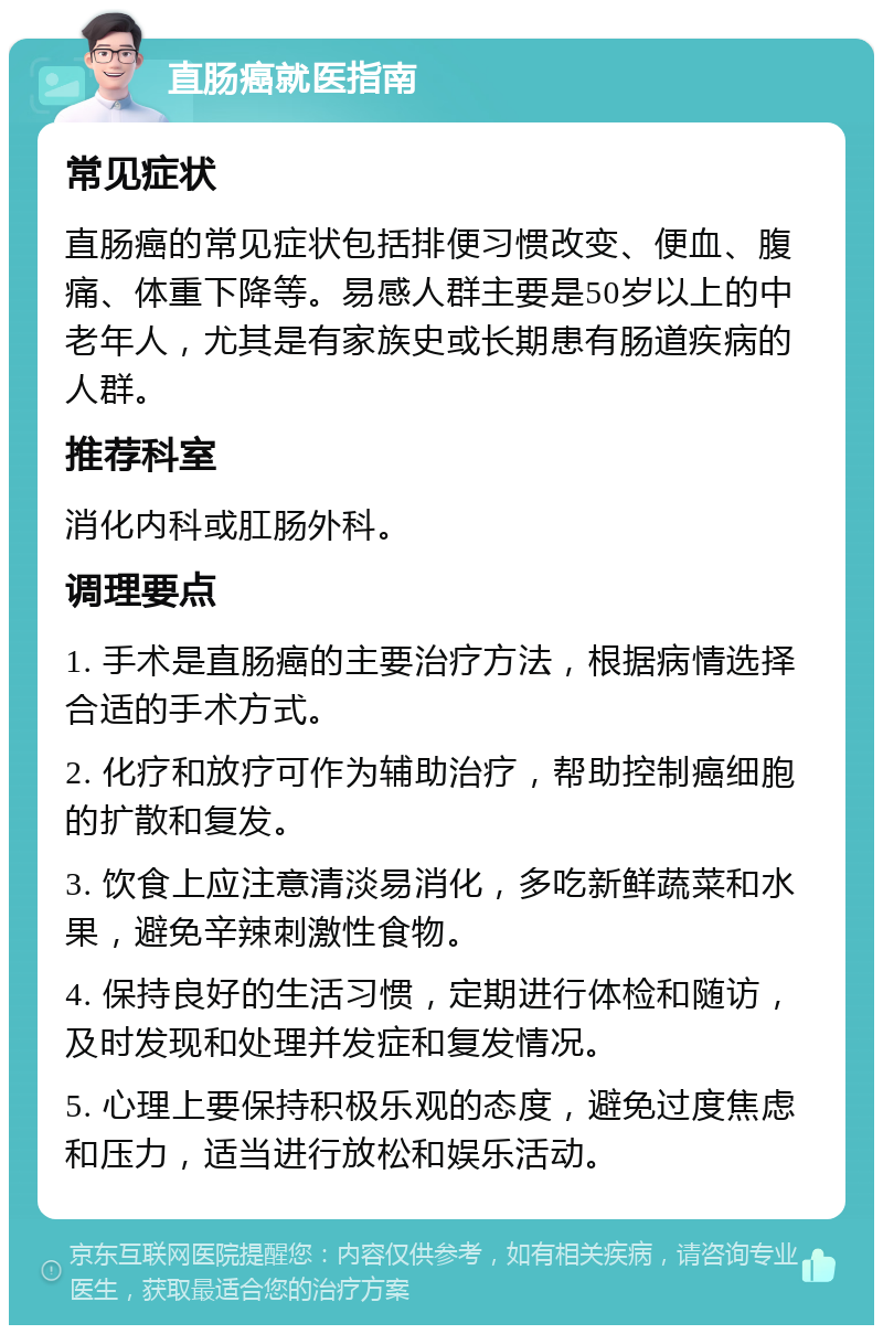 直肠癌就医指南 常见症状 直肠癌的常见症状包括排便习惯改变、便血、腹痛、体重下降等。易感人群主要是50岁以上的中老年人，尤其是有家族史或长期患有肠道疾病的人群。 推荐科室 消化内科或肛肠外科。 调理要点 1. 手术是直肠癌的主要治疗方法，根据病情选择合适的手术方式。 2. 化疗和放疗可作为辅助治疗，帮助控制癌细胞的扩散和复发。 3. 饮食上应注意清淡易消化，多吃新鲜蔬菜和水果，避免辛辣刺激性食物。 4. 保持良好的生活习惯，定期进行体检和随访，及时发现和处理并发症和复发情况。 5. 心理上要保持积极乐观的态度，避免过度焦虑和压力，适当进行放松和娱乐活动。