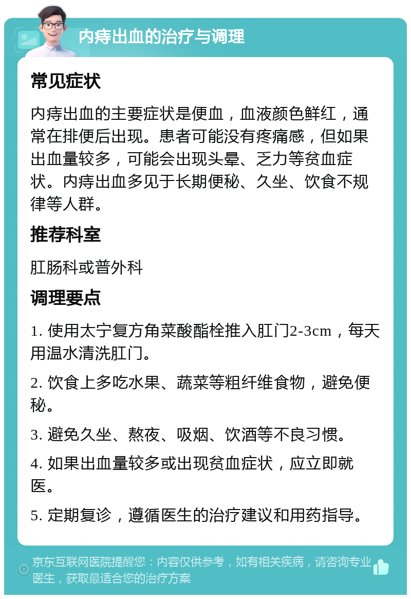 内痔出血的治疗与调理 常见症状 内痔出血的主要症状是便血，血液颜色鲜红，通常在排便后出现。患者可能没有疼痛感，但如果出血量较多，可能会出现头晕、乏力等贫血症状。内痔出血多见于长期便秘、久坐、饮食不规律等人群。 推荐科室 肛肠科或普外科 调理要点 1. 使用太宁复方角菜酸酯栓推入肛门2-3cm，每天用温水清洗肛门。 2. 饮食上多吃水果、蔬菜等粗纤维食物，避免便秘。 3. 避免久坐、熬夜、吸烟、饮酒等不良习惯。 4. 如果出血量较多或出现贫血症状，应立即就医。 5. 定期复诊，遵循医生的治疗建议和用药指导。