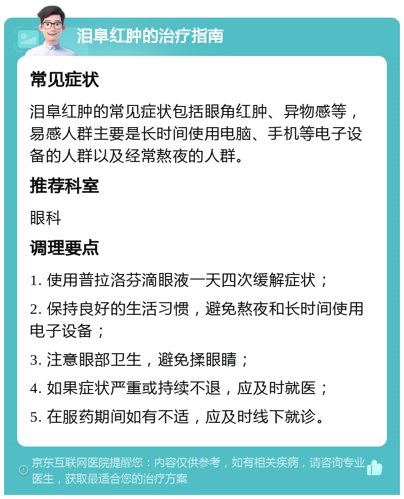 泪阜红肿的治疗指南 常见症状 泪阜红肿的常见症状包括眼角红肿、异物感等，易感人群主要是长时间使用电脑、手机等电子设备的人群以及经常熬夜的人群。 推荐科室 眼科 调理要点 1. 使用普拉洛芬滴眼液一天四次缓解症状； 2. 保持良好的生活习惯，避免熬夜和长时间使用电子设备； 3. 注意眼部卫生，避免揉眼睛； 4. 如果症状严重或持续不退，应及时就医； 5. 在服药期间如有不适，应及时线下就诊。