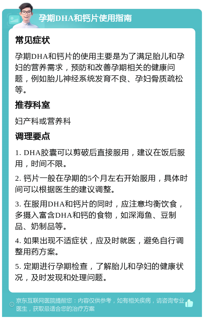 孕期DHA和钙片使用指南 常见症状 孕期DHA和钙片的使用主要是为了满足胎儿和孕妇的营养需求，预防和改善孕期相关的健康问题，例如胎儿神经系统发育不良、孕妇骨质疏松等。 推荐科室 妇产科或营养科 调理要点 1. DHA胶囊可以剪破后直接服用，建议在饭后服用，时间不限。 2. 钙片一般在孕期的5个月左右开始服用，具体时间可以根据医生的建议调整。 3. 在服用DHA和钙片的同时，应注意均衡饮食，多摄入富含DHA和钙的食物，如深海鱼、豆制品、奶制品等。 4. 如果出现不适症状，应及时就医，避免自行调整用药方案。 5. 定期进行孕期检查，了解胎儿和孕妇的健康状况，及时发现和处理问题。