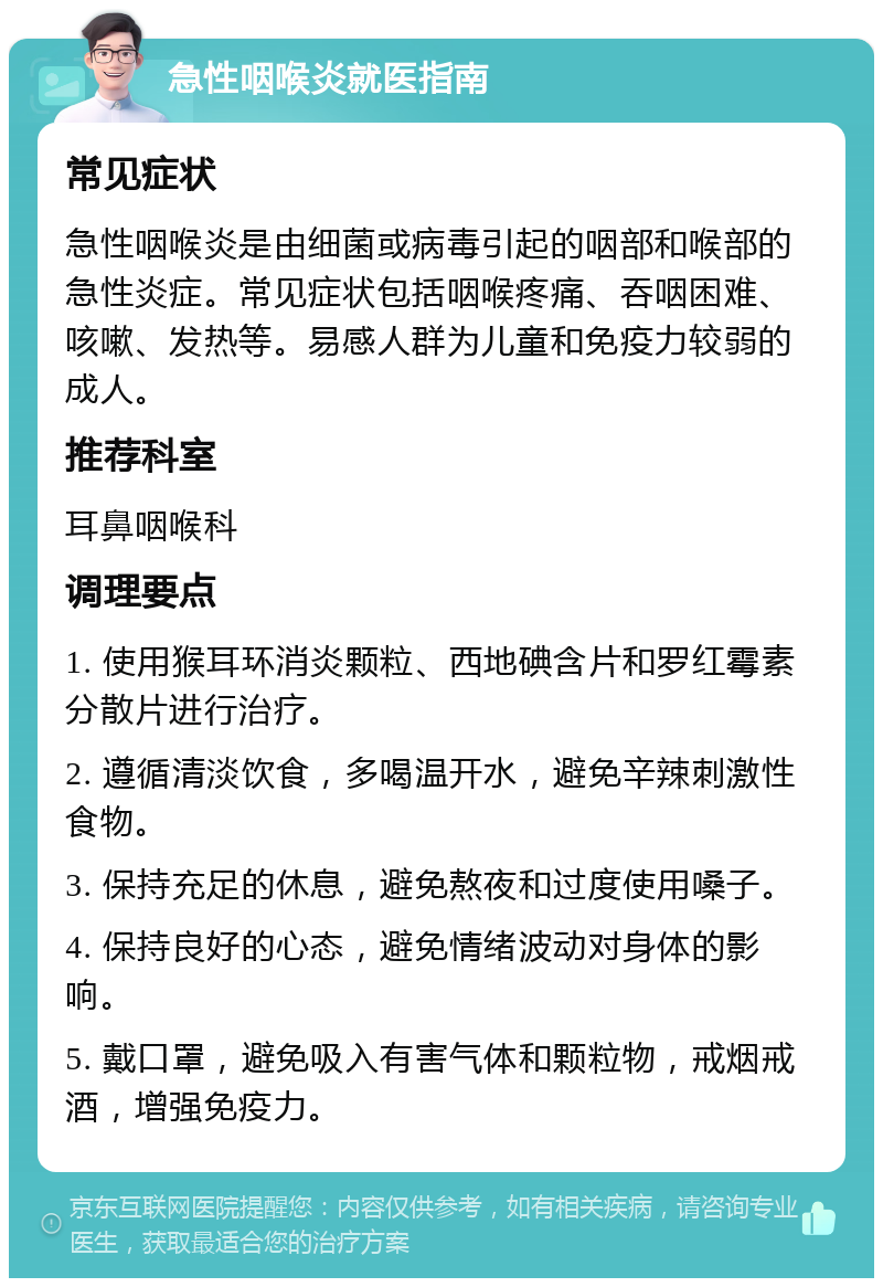 急性咽喉炎就医指南 常见症状 急性咽喉炎是由细菌或病毒引起的咽部和喉部的急性炎症。常见症状包括咽喉疼痛、吞咽困难、咳嗽、发热等。易感人群为儿童和免疫力较弱的成人。 推荐科室 耳鼻咽喉科 调理要点 1. 使用猴耳环消炎颗粒、西地碘含片和罗红霉素分散片进行治疗。 2. 遵循清淡饮食，多喝温开水，避免辛辣刺激性食物。 3. 保持充足的休息，避免熬夜和过度使用嗓子。 4. 保持良好的心态，避免情绪波动对身体的影响。 5. 戴口罩，避免吸入有害气体和颗粒物，戒烟戒酒，增强免疫力。