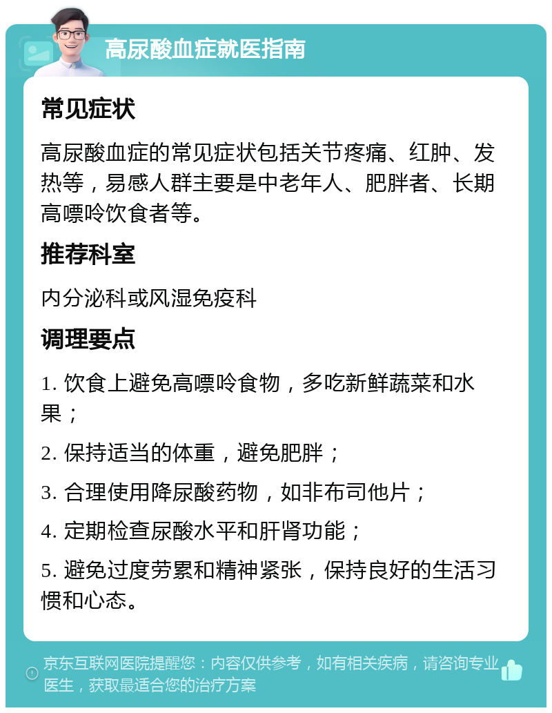 高尿酸血症就医指南 常见症状 高尿酸血症的常见症状包括关节疼痛、红肿、发热等，易感人群主要是中老年人、肥胖者、长期高嘌呤饮食者等。 推荐科室 内分泌科或风湿免疫科 调理要点 1. 饮食上避免高嘌呤食物，多吃新鲜蔬菜和水果； 2. 保持适当的体重，避免肥胖； 3. 合理使用降尿酸药物，如非布司他片； 4. 定期检查尿酸水平和肝肾功能； 5. 避免过度劳累和精神紧张，保持良好的生活习惯和心态。