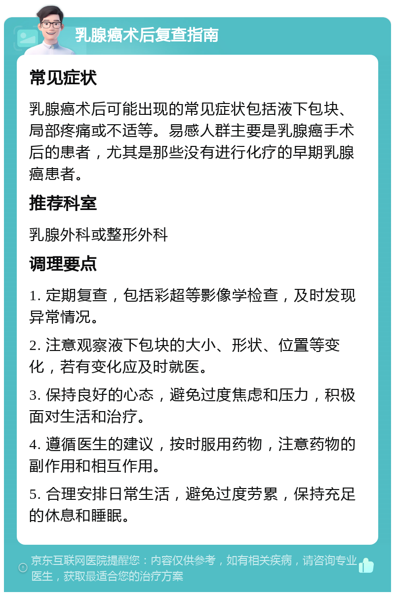 乳腺癌术后复查指南 常见症状 乳腺癌术后可能出现的常见症状包括液下包块、局部疼痛或不适等。易感人群主要是乳腺癌手术后的患者，尤其是那些没有进行化疗的早期乳腺癌患者。 推荐科室 乳腺外科或整形外科 调理要点 1. 定期复查，包括彩超等影像学检查，及时发现异常情况。 2. 注意观察液下包块的大小、形状、位置等变化，若有变化应及时就医。 3. 保持良好的心态，避免过度焦虑和压力，积极面对生活和治疗。 4. 遵循医生的建议，按时服用药物，注意药物的副作用和相互作用。 5. 合理安排日常生活，避免过度劳累，保持充足的休息和睡眠。