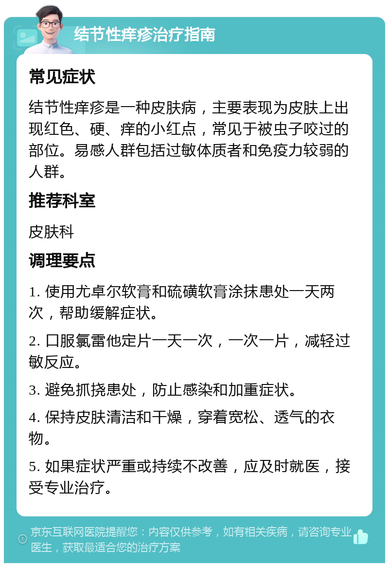 结节性痒疹治疗指南 常见症状 结节性痒疹是一种皮肤病，主要表现为皮肤上出现红色、硬、痒的小红点，常见于被虫子咬过的部位。易感人群包括过敏体质者和免疫力较弱的人群。 推荐科室 皮肤科 调理要点 1. 使用尤卓尔软膏和硫磺软膏涂抹患处一天两次，帮助缓解症状。 2. 口服氯雷他定片一天一次，一次一片，减轻过敏反应。 3. 避免抓挠患处，防止感染和加重症状。 4. 保持皮肤清洁和干燥，穿着宽松、透气的衣物。 5. 如果症状严重或持续不改善，应及时就医，接受专业治疗。