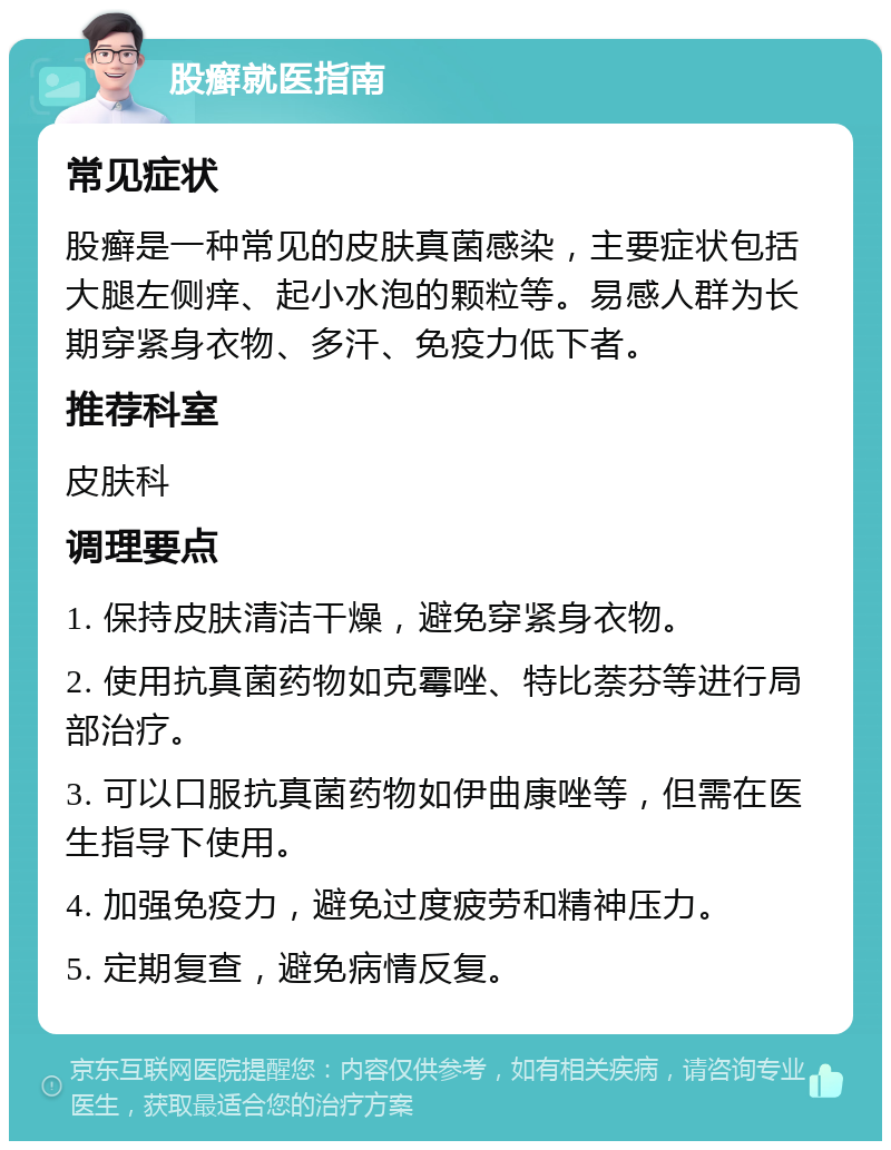 股癣就医指南 常见症状 股癣是一种常见的皮肤真菌感染，主要症状包括大腿左侧痒、起小水泡的颗粒等。易感人群为长期穿紧身衣物、多汗、免疫力低下者。 推荐科室 皮肤科 调理要点 1. 保持皮肤清洁干燥，避免穿紧身衣物。 2. 使用抗真菌药物如克霉唑、特比萘芬等进行局部治疗。 3. 可以口服抗真菌药物如伊曲康唑等，但需在医生指导下使用。 4. 加强免疫力，避免过度疲劳和精神压力。 5. 定期复查，避免病情反复。