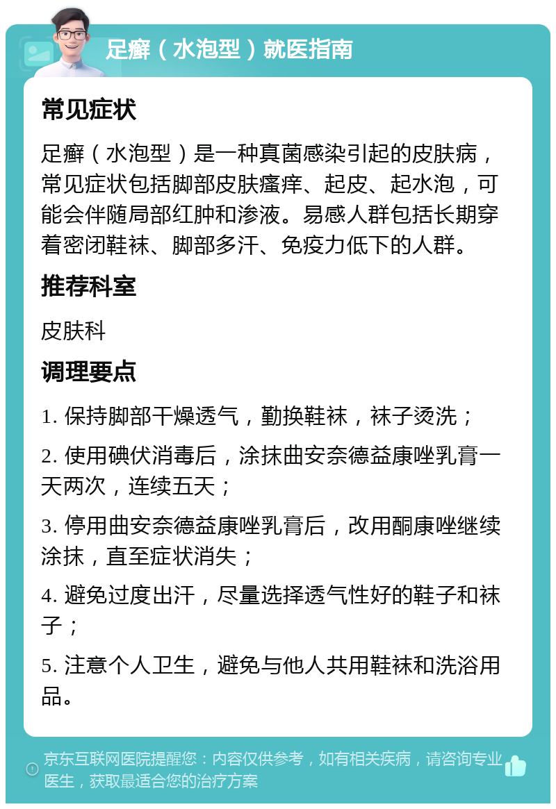 足癣（水泡型）就医指南 常见症状 足癣（水泡型）是一种真菌感染引起的皮肤病，常见症状包括脚部皮肤瘙痒、起皮、起水泡，可能会伴随局部红肿和渗液。易感人群包括长期穿着密闭鞋袜、脚部多汗、免疫力低下的人群。 推荐科室 皮肤科 调理要点 1. 保持脚部干燥透气，勤换鞋袜，袜子烫洗； 2. 使用碘伏消毒后，涂抹曲安奈德益康唑乳膏一天两次，连续五天； 3. 停用曲安奈德益康唑乳膏后，改用酮康唑继续涂抹，直至症状消失； 4. 避免过度出汗，尽量选择透气性好的鞋子和袜子； 5. 注意个人卫生，避免与他人共用鞋袜和洗浴用品。