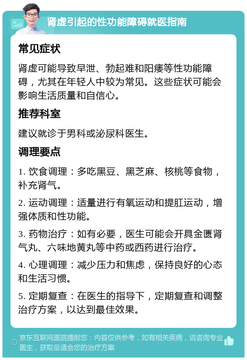 肾虚引起的性功能障碍就医指南 常见症状 肾虚可能导致早泄、勃起难和阳痿等性功能障碍，尤其在年轻人中较为常见。这些症状可能会影响生活质量和自信心。 推荐科室 建议就诊于男科或泌尿科医生。 调理要点 1. 饮食调理：多吃黑豆、黑芝麻、核桃等食物，补充肾气。 2. 运动调理：适量进行有氧运动和提肛运动，增强体质和性功能。 3. 药物治疗：如有必要，医生可能会开具金匮肾气丸、六味地黄丸等中药或西药进行治疗。 4. 心理调理：减少压力和焦虑，保持良好的心态和生活习惯。 5. 定期复查：在医生的指导下，定期复查和调整治疗方案，以达到最佳效果。