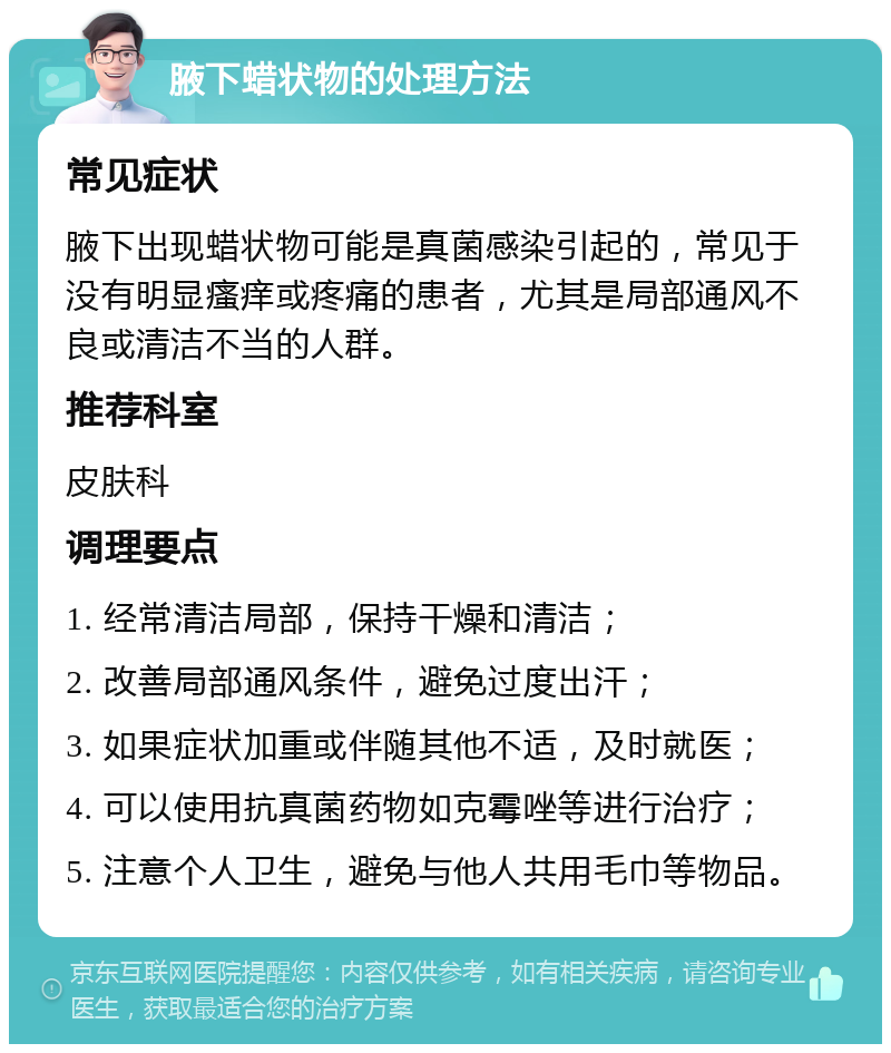 腋下蜡状物的处理方法 常见症状 腋下出现蜡状物可能是真菌感染引起的，常见于没有明显瘙痒或疼痛的患者，尤其是局部通风不良或清洁不当的人群。 推荐科室 皮肤科 调理要点 1. 经常清洁局部，保持干燥和清洁； 2. 改善局部通风条件，避免过度出汗； 3. 如果症状加重或伴随其他不适，及时就医； 4. 可以使用抗真菌药物如克霉唑等进行治疗； 5. 注意个人卫生，避免与他人共用毛巾等物品。