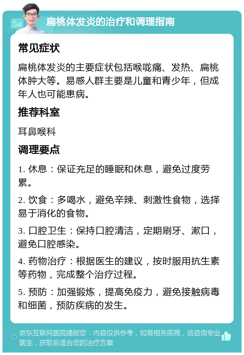 扁桃体发炎的治疗和调理指南 常见症状 扁桃体发炎的主要症状包括喉咙痛、发热、扁桃体肿大等。易感人群主要是儿童和青少年，但成年人也可能患病。 推荐科室 耳鼻喉科 调理要点 1. 休息：保证充足的睡眠和休息，避免过度劳累。 2. 饮食：多喝水，避免辛辣、刺激性食物，选择易于消化的食物。 3. 口腔卫生：保持口腔清洁，定期刷牙、漱口，避免口腔感染。 4. 药物治疗：根据医生的建议，按时服用抗生素等药物，完成整个治疗过程。 5. 预防：加强锻炼，提高免疫力，避免接触病毒和细菌，预防疾病的发生。