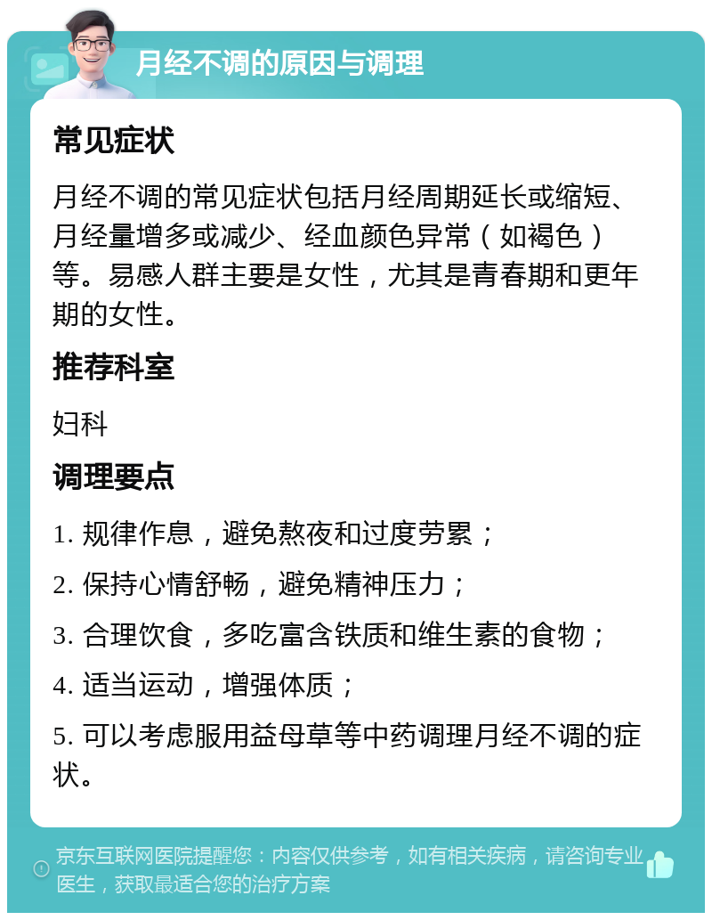 月经不调的原因与调理 常见症状 月经不调的常见症状包括月经周期延长或缩短、月经量增多或减少、经血颜色异常（如褐色）等。易感人群主要是女性，尤其是青春期和更年期的女性。 推荐科室 妇科 调理要点 1. 规律作息，避免熬夜和过度劳累； 2. 保持心情舒畅，避免精神压力； 3. 合理饮食，多吃富含铁质和维生素的食物； 4. 适当运动，增强体质； 5. 可以考虑服用益母草等中药调理月经不调的症状。